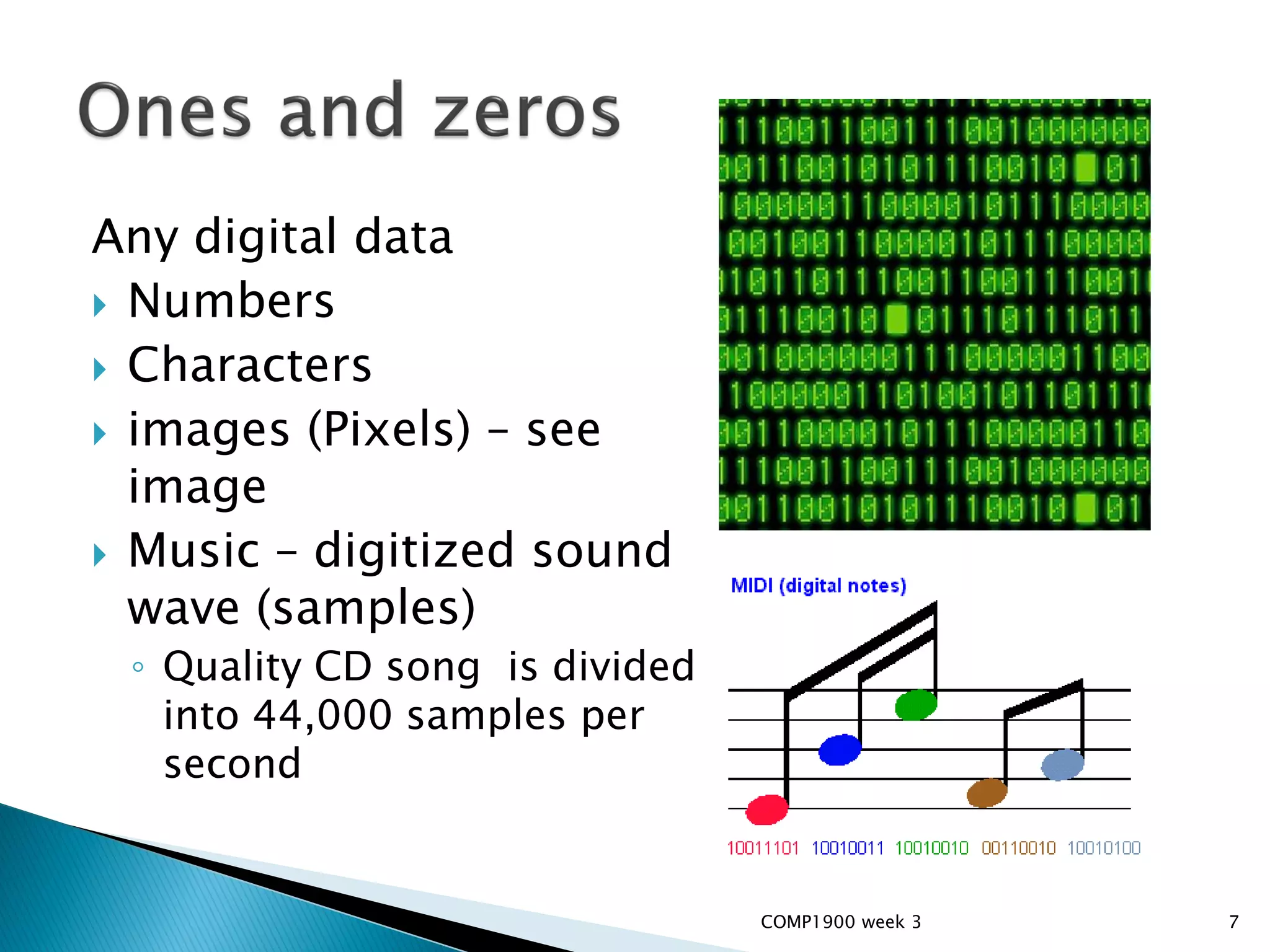 Any digital data
 Numbers
 Characters
 images (Pixels) – see
  image
 Music – digitized sound
  wave (samples)
 ◦ Quality CD song is divided
   into 44,000 samples per
   second


                                COMP1900 week 3   7
 