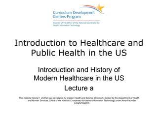 Introduction to Healthcare and
    Public Health in the US
                Introduction and History of
               Modern Healthcare in the US
                         Lecture a
 This material (Comp1_Unit1a) was developed by Oregon Health and Science University, funded by the Department of Health
          and Human Services, Office of the National Coordinator for Health Information Technology under Award Number
                                                        IU24OC000015.
 