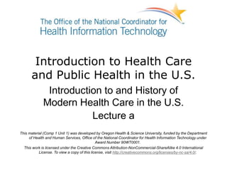 Introduction to Health Care
and Public Health in the U.S.
Introduction to and History of
Modern Health Care in the U.S.
Lecture a
This material (Comp 1 Unit 1) was developed by Oregon Health & Science University, funded by the Department
of Health and Human Services, Office of the National Coordinator for Health Information Technology under
Award Number 90WT0001.
This work is licensed under the Creative Commons Attribution-NonCommercial-ShareAlike 4.0 International
License. To view a copy of this license, visit http://creativecommons.org/licenses/by-nc-sa/4.0/.
 