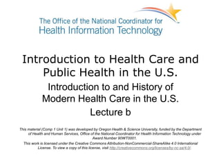 Introduction to Health Care and
Public Health in the U.S.
Introduction to and History of
Modern Health Care in the U.S.
Lecture b
This material (Comp 1 Unit 1) was developed by Oregon Health & Science University, funded by the Department
of Health and Human Services, Office of the National Coordinator for Health Information Technology under
Award Number 90WT0001.
This work is licensed under the Creative Commons Attribution-NonCommercial-ShareAlike 4.0 International
License. To view a copy of this license, visit http://creativecommons.org/licenses/by-nc-sa/4.0/.
 