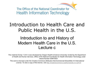 Introduction to Health Care and
Public Health in the U.S.
Introduction to and History of
Modern Health Care in the U.S.
Lecture c
This material (Comp 1 Unit 1) was developed by Oregon Health & Science University, funded by the Department
of Health and Human Services, Office of the National Coordinator for Health Information Technology under
Award Number 90WT0001.
This work is licensed under the Creative Commons Attribution-NonCommercial-ShareAlike 4.0 International
License. To view a copy of this license, visit http://creativecommons.org/licenses/by-nc-sa/4.0/.
 