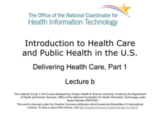 Introduction to Health Care
and Public Health in the U.S.
Delivering Health Care, Part 1
Lecture b
This material (Comp 1 Unit 2) was developed by Oregon Health & Science University, funded by the Department
of Health and Human Services, Office of the National Coordinator for Health Information Technology under
Award Number 90WT0001.
This work is licensed under the Creative Commons Attribution-NonCommercial-ShareAlike 4.0 International
License. To view a copy of this license, visit http://creativecommons.org/licenses/by-nc-sa/4.0/.
 