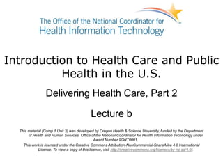 Introduction to Health Care and Public
Health in the U.S.
Delivering Health Care, Part 2
Lecture b
This material (Comp 1 Unit 3) was developed by Oregon Health & Science University, funded by the Department
of Health and Human Services, Office of the National Coordinator for Health Information Technology under
Award Number 90WT0001.
This work is licensed under the Creative Commons Attribution-NonCommercial-ShareAlike 4.0 International
License. To view a copy of this license, visit http://creativecommons.org/licenses/by-nc-sa/4.0/.
 