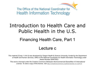 Introduction to Health Care and
Public Health in the U.S.
Financing Health Care, Part 1
Lecture c
This material (Comp 1 Unit 4) was developed by Oregon Health & Science University, funded by the Department
of Health and Human Services, Office of the National Coordinator for Health Information Technology under
Award Number 90WT0001.
This work is licensed under the Creative Commons Attribution-NonCommercial-ShareAlike 4.0 International
License. To view a copy of this license, visit http://creativecommons.org/licenses/by-nc-sa/4.0/.
 