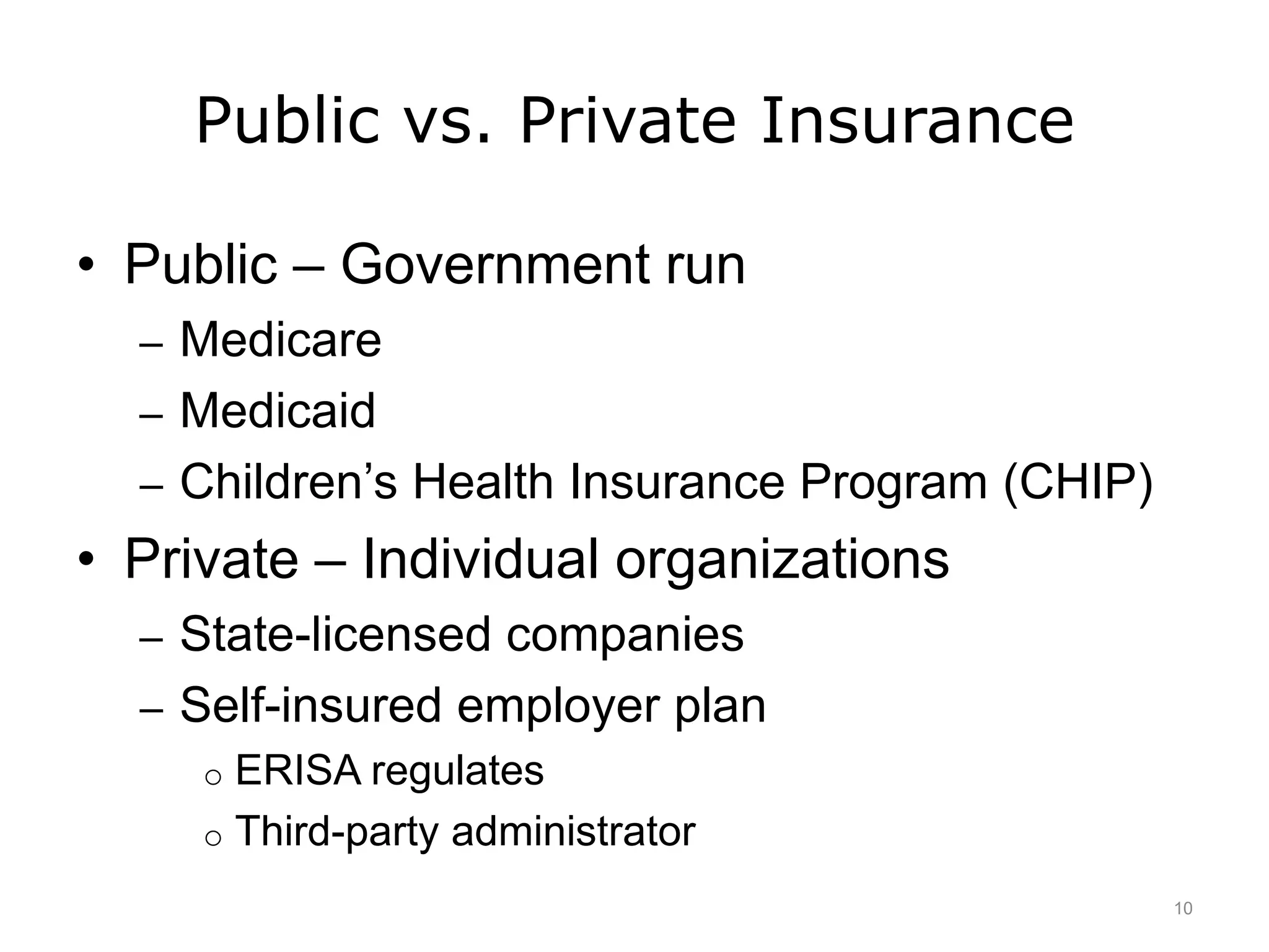 Public vs. Private Insurance
• Public – Government run
– Medicare
– Medicaid
– Children’s Health Insurance Program (CHIP)
• Private – Individual organizations
– State-licensed companies
– Self-insured employer plan
o ERISA regulates
o Third-party administrator
10
 