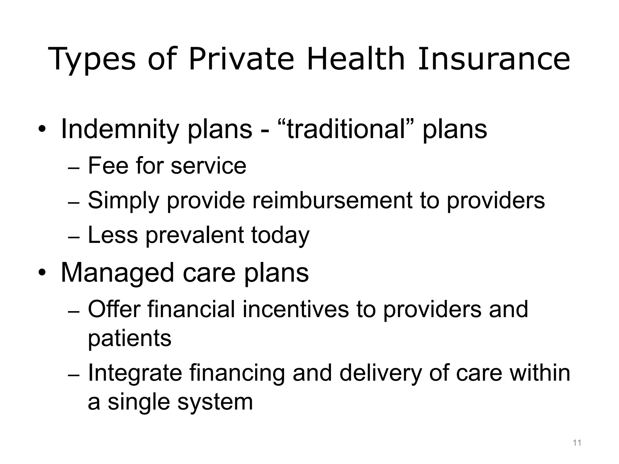 Types of Private Health Insurance
• Indemnity plans - “traditional” plans
– Fee for service
– Simply provide reimbursement to providers
– Less prevalent today
• Managed care plans
– Offer financial incentives to providers and
patients
– Integrate financing and delivery of care within
a single system
11
 