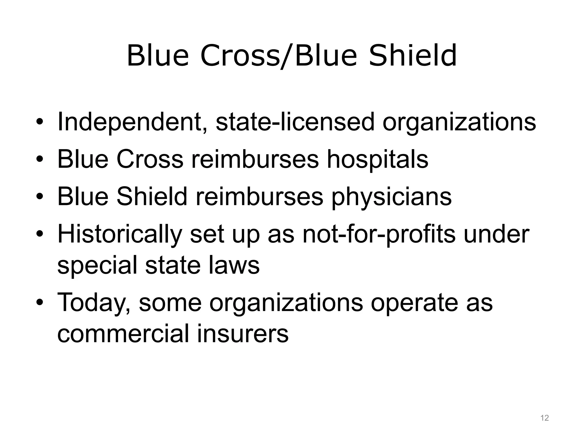 Blue Cross/Blue Shield
• Independent, state-licensed organizations
• Blue Cross reimburses hospitals
• Blue Shield reimburses physicians
• Historically set up as not-for-profits under
special state laws
• Today, some organizations operate as
commercial insurers
12
 