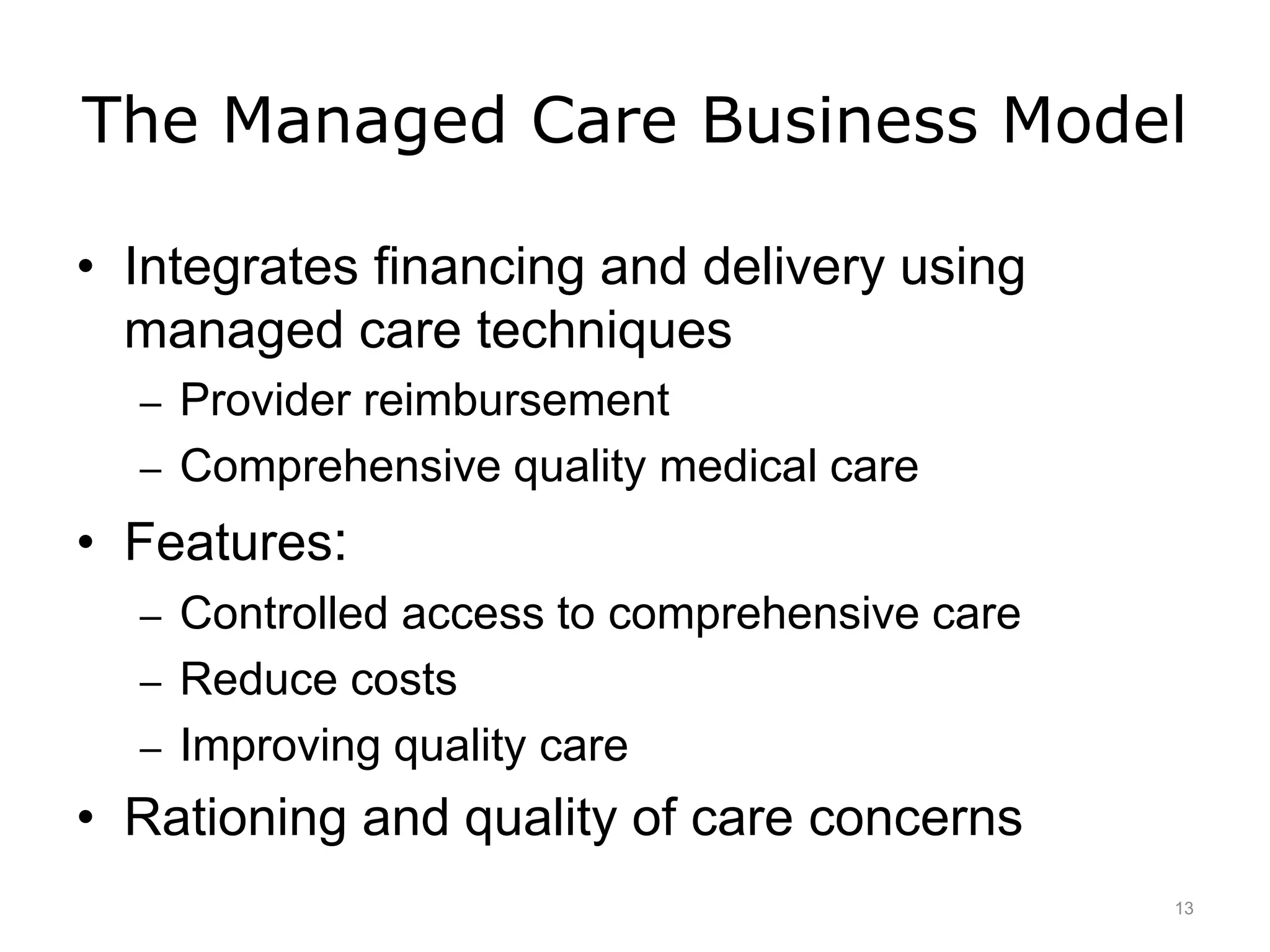 The Managed Care Business Model
• Integrates financing and delivery using
managed care techniques
– Provider reimbursement
– Comprehensive quality medical care
• Features:
– Controlled access to comprehensive care
– Reduce costs
– Improving quality care
• Rationing and quality of care concerns
13
 
