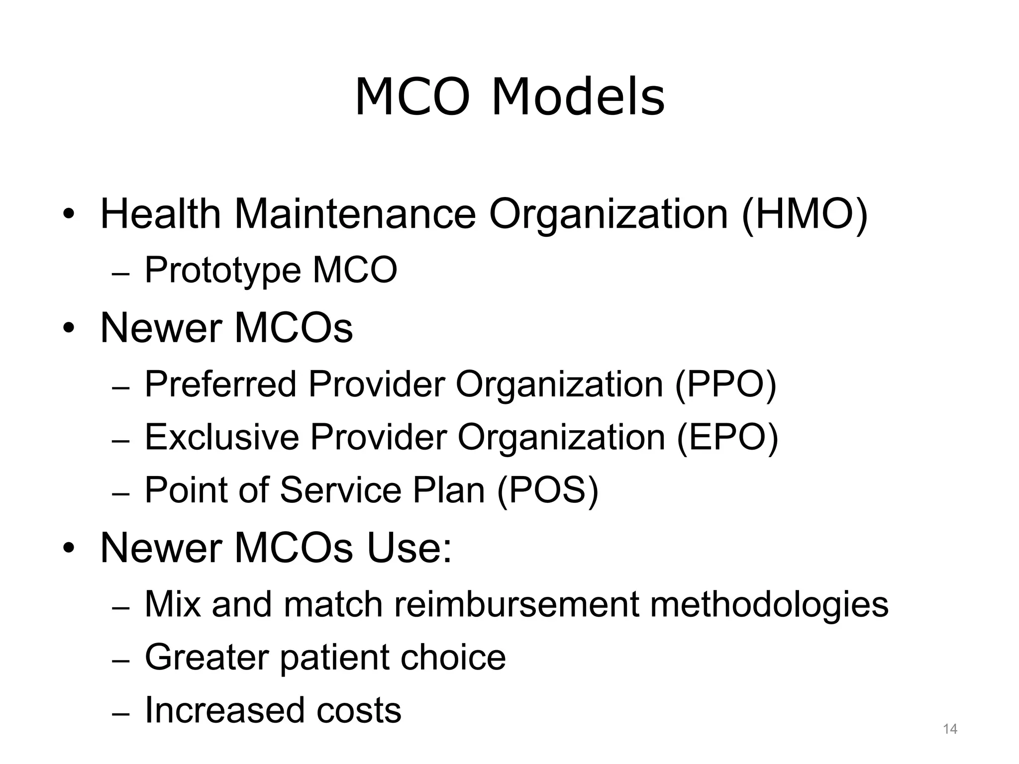 MCO Models
• Health Maintenance Organization (HMO)
– Prototype MCO
• Newer MCOs
– Preferred Provider Organization (PPO)
– Exclusive Provider Organization (EPO)
– Point of Service Plan (POS)
• Newer MCOs Use:
– Mix and match reimbursement methodologies
– Greater patient choice
– Increased costs 14
 