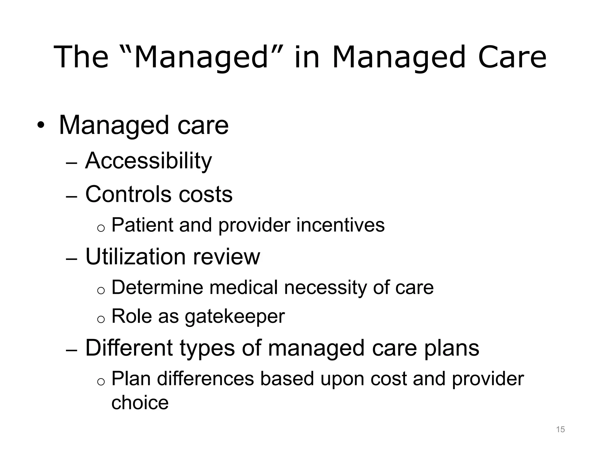 The “Managed” in Managed Care
• Managed care
– Accessibility
– Controls costs
o Patient and provider incentives
– Utilization review
o Determine medical necessity of care
o Role as gatekeeper
– Different types of managed care plans
o Plan differences based upon cost and provider
choice
15
 