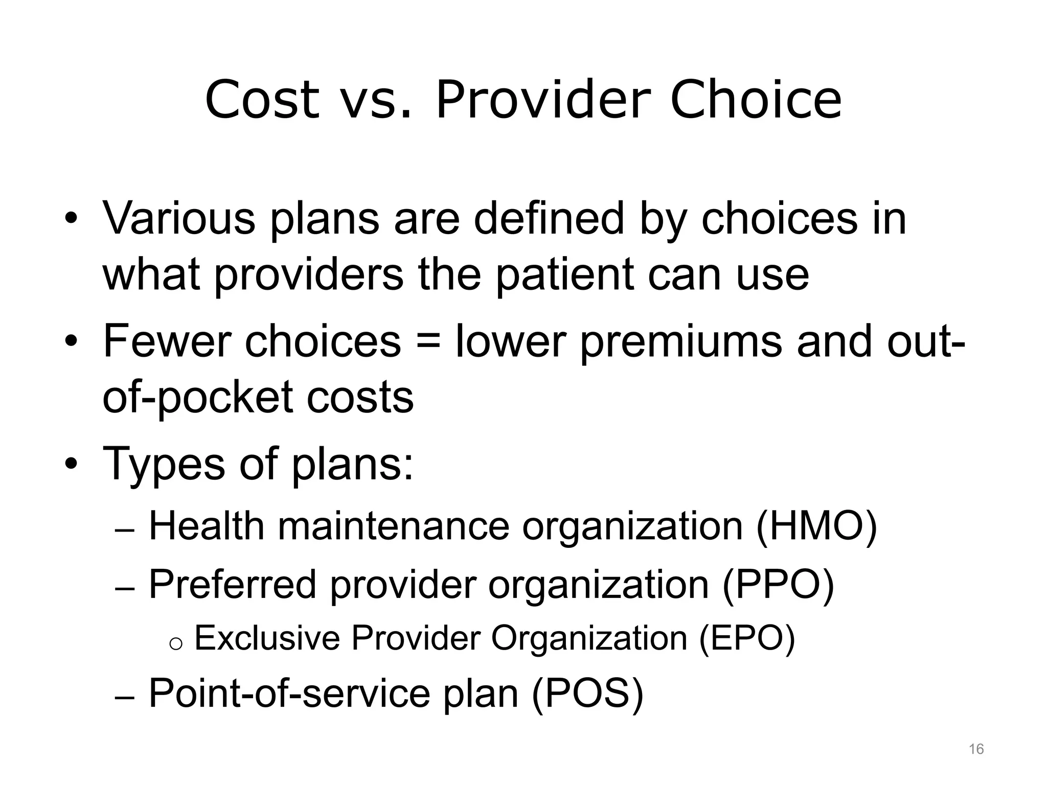 Cost vs. Provider Choice
• Various plans are defined by choices in
what providers the patient can use
• Fewer choices = lower premiums and out-
of-pocket costs
• Types of plans:
– Health maintenance organization (HMO)
– Preferred provider organization (PPO)
o Exclusive Provider Organization (EPO)
– Point-of-service plan (POS)
16
 