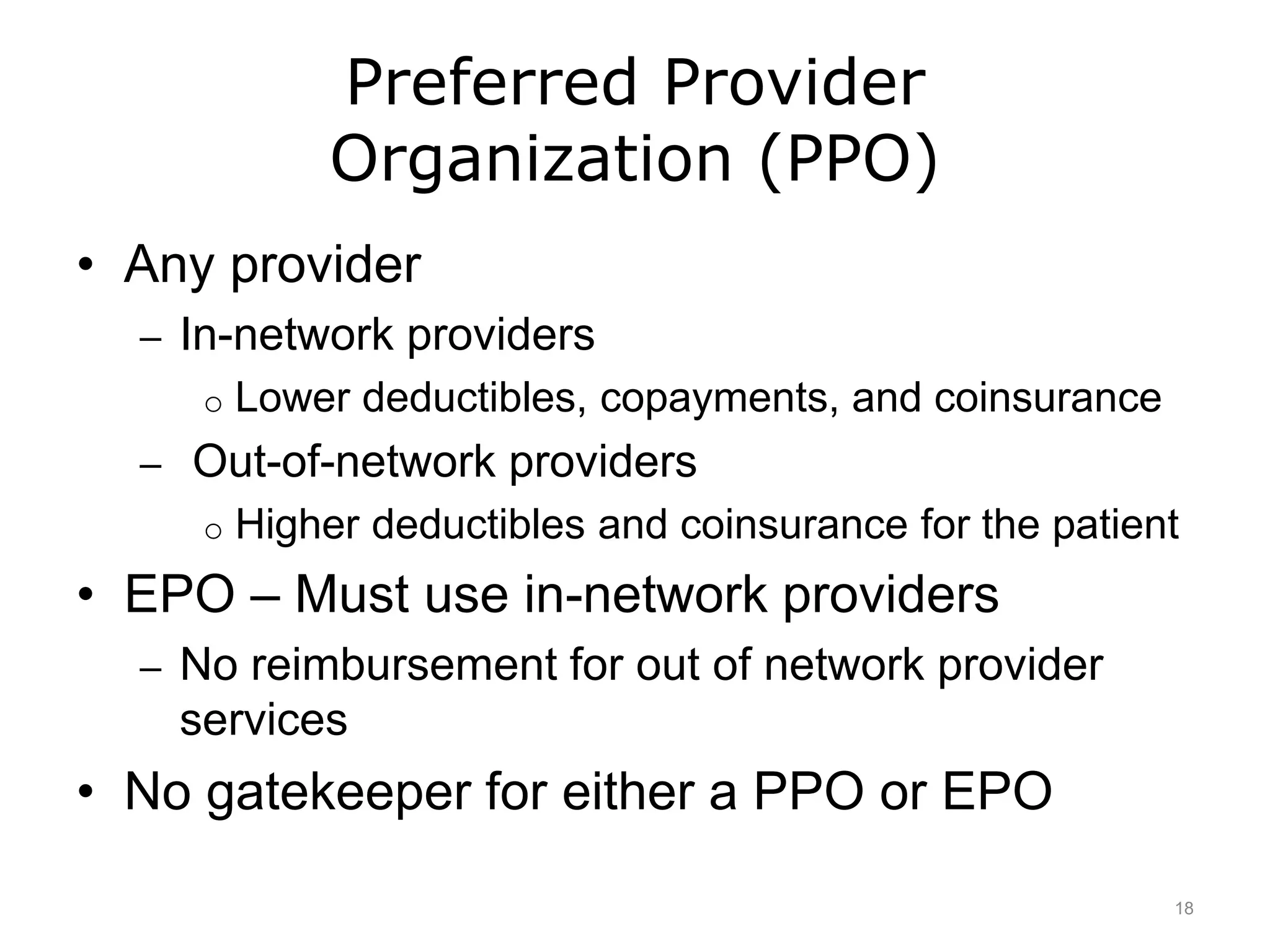Preferred Provider
Organization (PPO)
• Any provider
– In-network providers
o Lower deductibles, copayments, and coinsurance
– Out-of-network providers
o Higher deductibles and coinsurance for the patient
• EPO – Must use in-network providers
– No reimbursement for out of network provider
services
• No gatekeeper for either a PPO or EPO
18
 