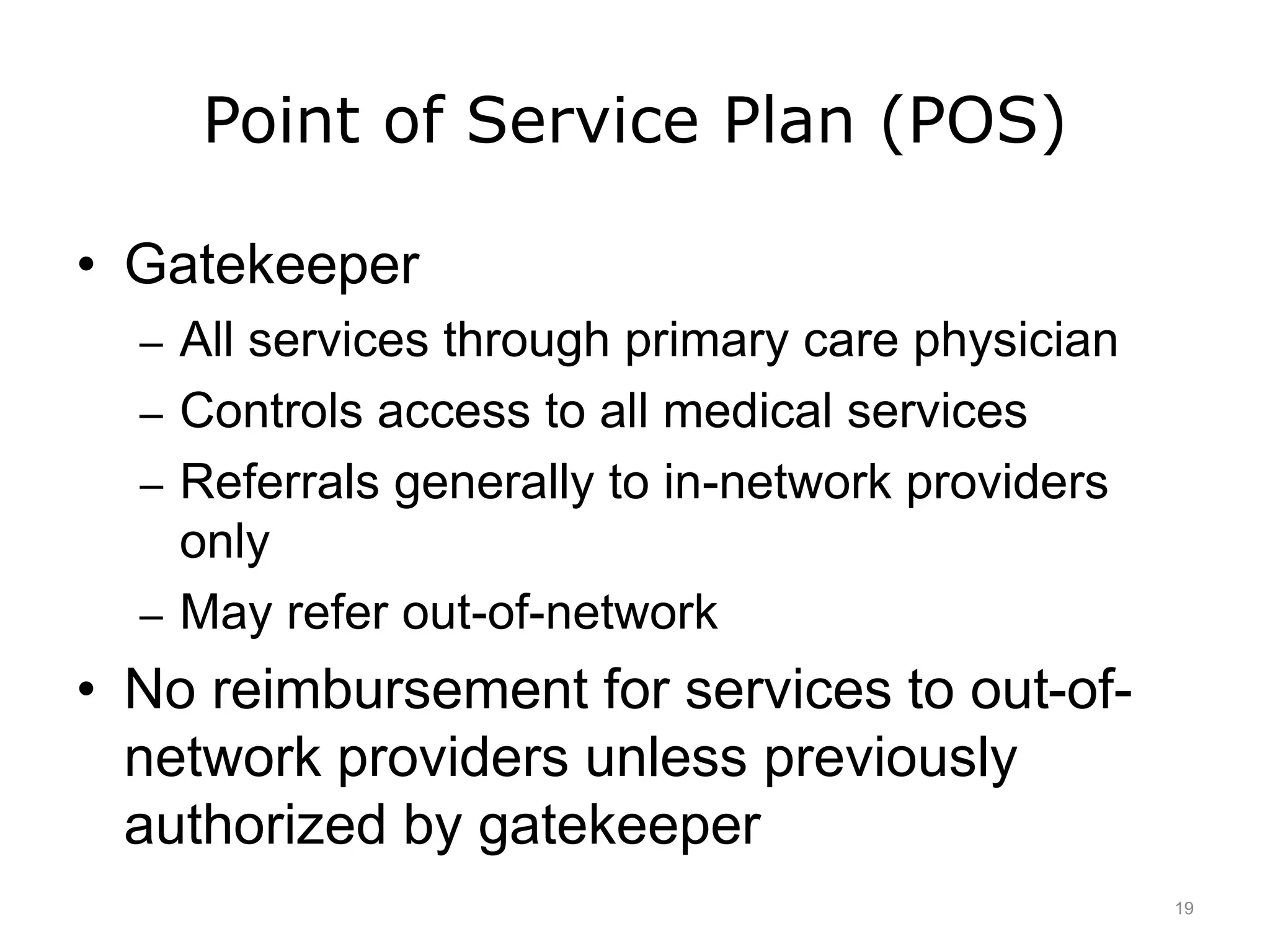 Point of Service Plan (POS)
• Gatekeeper
– All services through primary care physician
– Controls access to all medical services
– Referrals generally to in-network providers
only
– May refer out-of-network
• No reimbursement for services to out-of-
network providers unless previously
authorized by gatekeeper
19
 