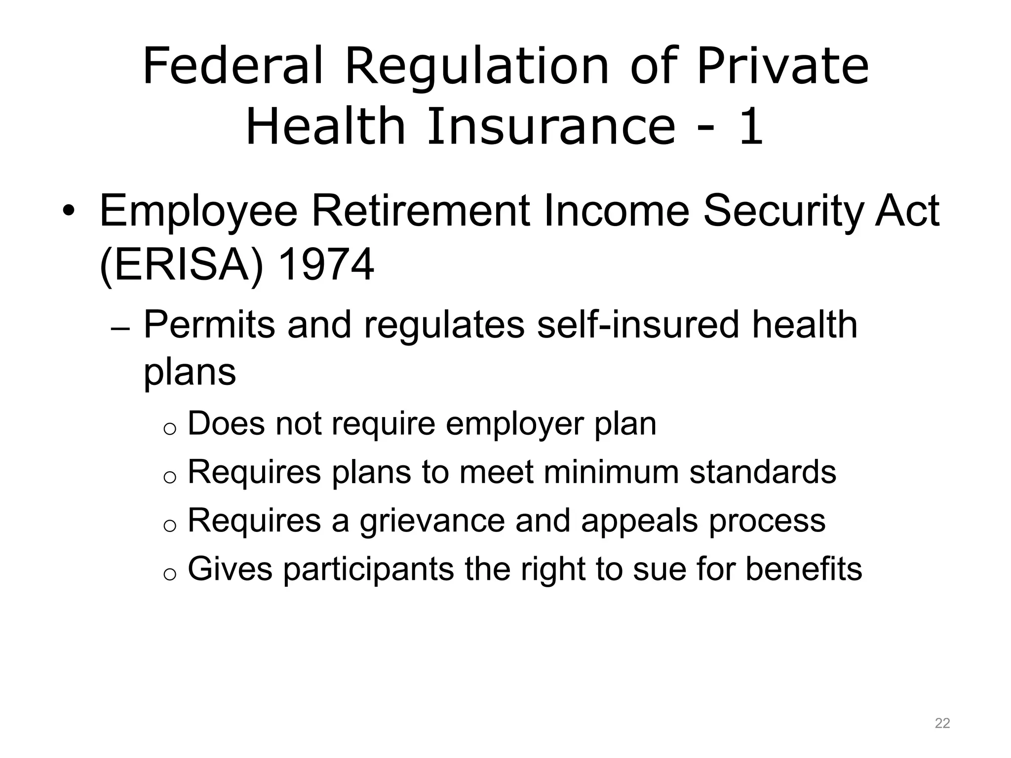 Federal Regulation of Private
Health Insurance - 1
• Employee Retirement Income Security Act
(ERISA) 1974
– Permits and regulates self-insured health
plans
o Does not require employer plan
o Requires plans to meet minimum standards
o Requires a grievance and appeals process
o Gives participants the right to sue for benefits
22
 
