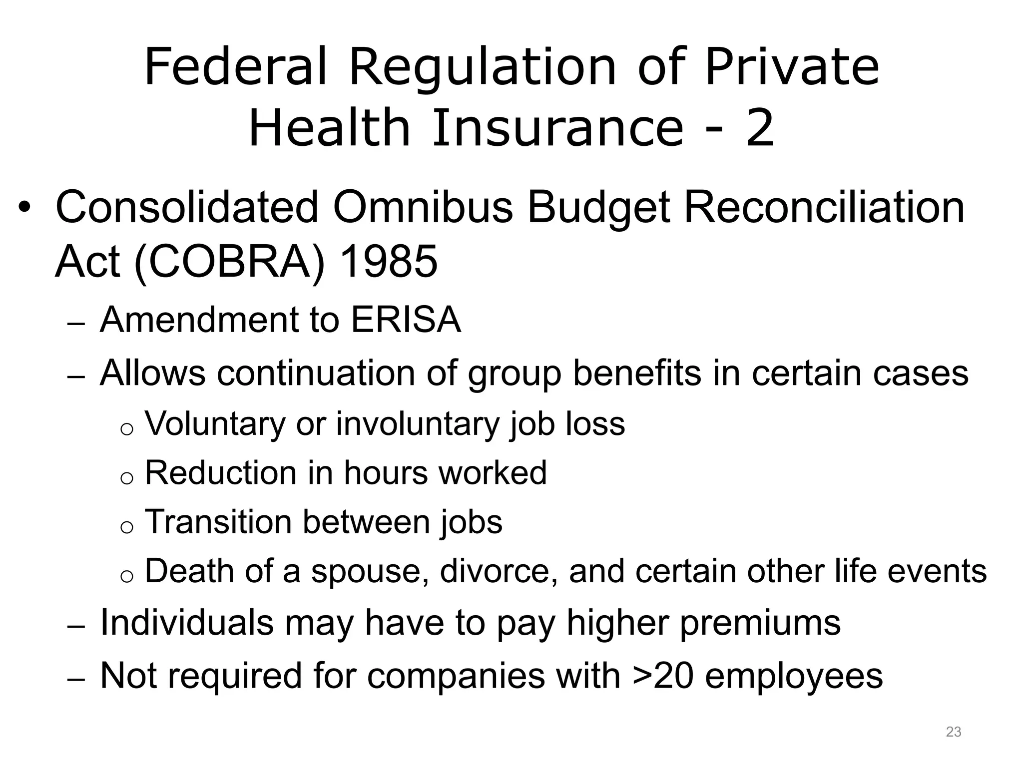 Federal Regulation of Private
Health Insurance - 2
• Consolidated Omnibus Budget Reconciliation
Act (COBRA) 1985
– Amendment to ERISA
– Allows continuation of group benefits in certain cases
o Voluntary or involuntary job loss
o Reduction in hours worked
o Transition between jobs
o Death of a spouse, divorce, and certain other life events
– Individuals may have to pay higher premiums
– Not required for companies with >20 employees
23
 