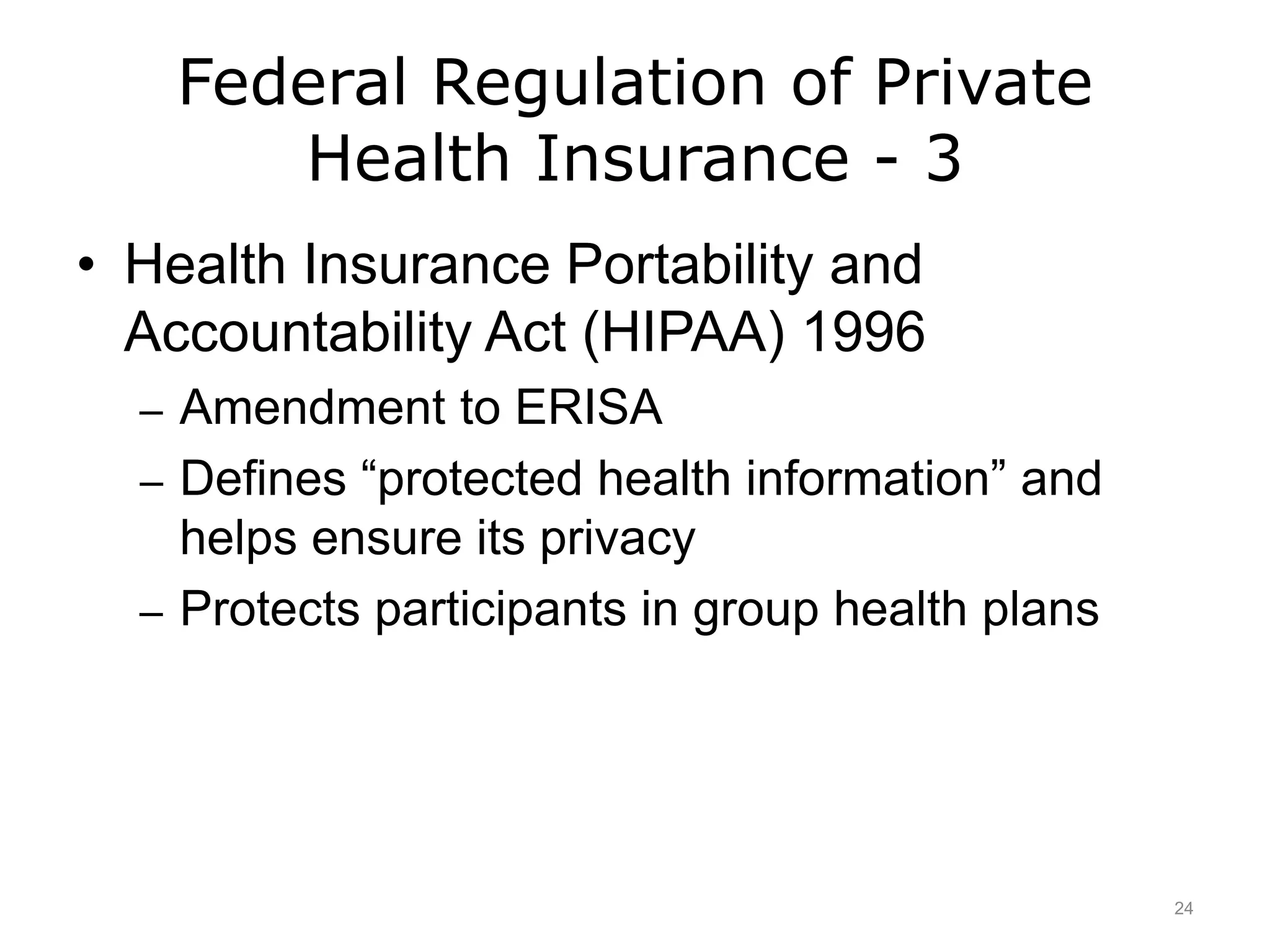 Federal Regulation of Private
Health Insurance - 3
• Health Insurance Portability and
Accountability Act (HIPAA) 1996
– Amendment to ERISA
– Defines “protected health information” and
helps ensure its privacy
– Protects participants in group health plans
24
 