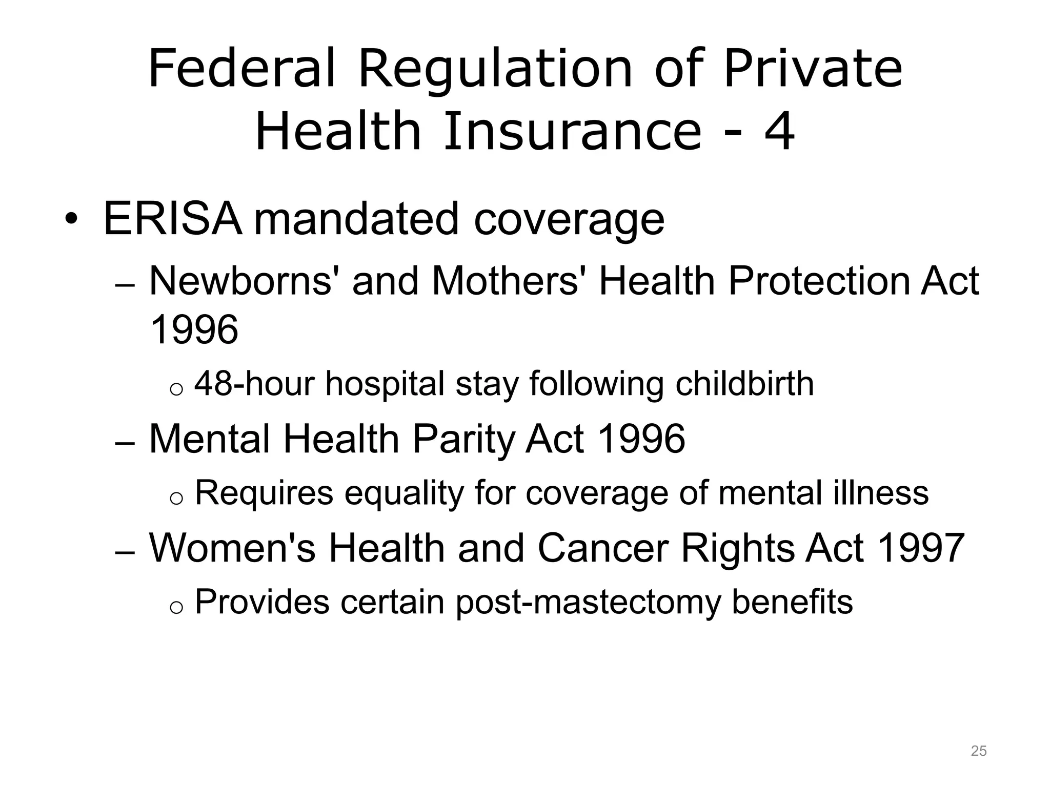 Federal Regulation of Private
Health Insurance - 4
• ERISA mandated coverage
– Newborns' and Mothers' Health Protection Act
1996
o 48-hour hospital stay following childbirth
– Mental Health Parity Act 1996
o Requires equality for coverage of mental illness
– Women's Health and Cancer Rights Act 1997
o Provides certain post-mastectomy benefits
25
 