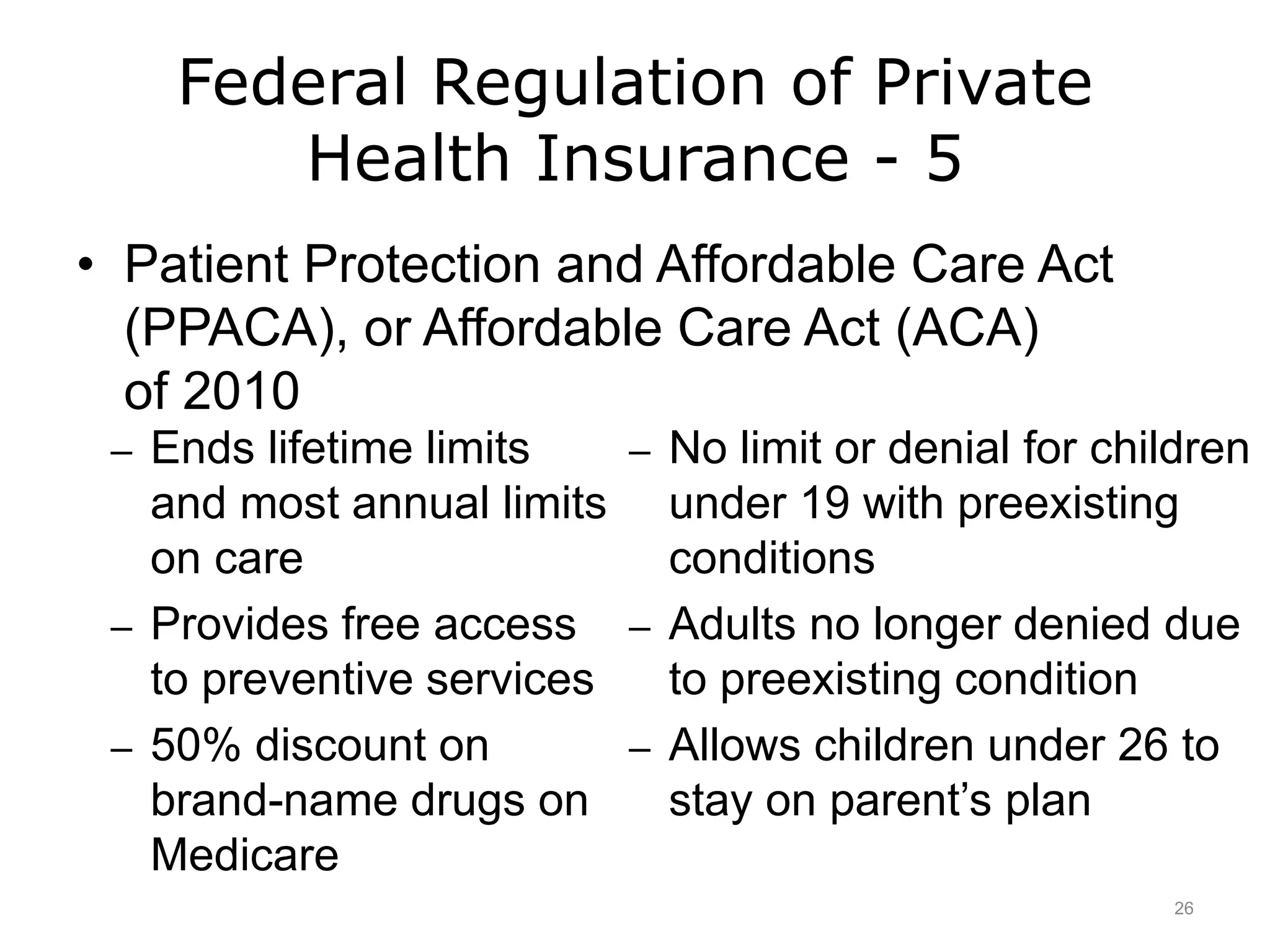 Federal Regulation of Private
Health Insurance - 5
• Patient Protection and Affordable Care Act
(PPACA), or Affordable Care Act (ACA)
of 2010
– Ends lifetime limits
and most annual limits
on care
– Provides free access
to preventive services
– 50% discount on
brand-name drugs on
Medicare
– No limit or denial for children
under 19 with preexisting
conditions
– Adults no longer denied due
to preexisting condition
– Allows children under 26 to
stay on parent’s plan
26
 