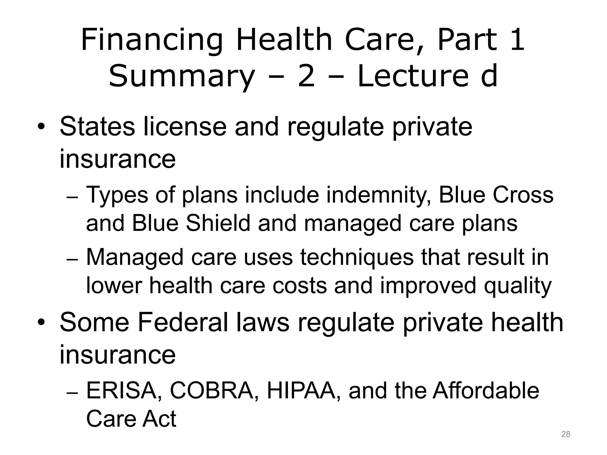 Financing Health Care, Part 1
Summary – 2 – Lecture d
• States license and regulate private
insurance
– Types of plans include indemnity, Blue Cross
and Blue Shield and managed care plans
– Managed care uses techniques that result in
lower health care costs and improved quality
• Some Federal laws regulate private health
insurance
– ERISA, COBRA, HIPAA, and the Affordable
Care Act 28
 