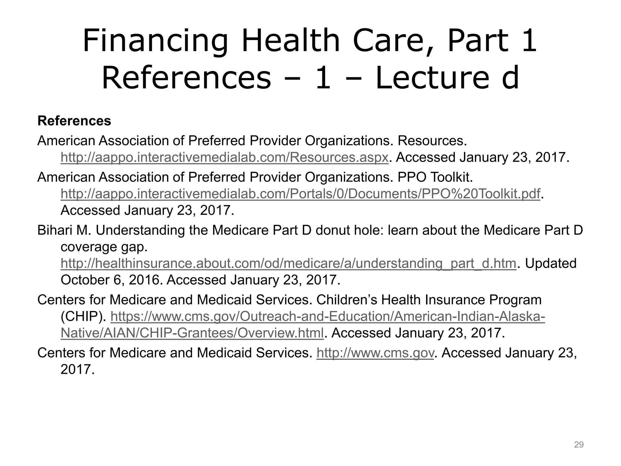Financing Health Care, Part 1
References – 1 – Lecture d
References
American Association of Preferred Provider Organizations. Resources.
http://aappo.interactivemedialab.com/Resources.aspx. Accessed January 23, 2017.
American Association of Preferred Provider Organizations. PPO Toolkit.
http://aappo.interactivemedialab.com/Portals/0/Documents/PPO%20Toolkit.pdf.
Accessed January 23, 2017.
Bihari M. Understanding the Medicare Part D donut hole: learn about the Medicare Part D
coverage gap.
http://healthinsurance.about.com/od/medicare/a/understanding_part_d.htm. Updated
October 6, 2016. Accessed January 23, 2017.
Centers for Medicare and Medicaid Services. Children’s Health Insurance Program
(CHIP). https://www.cms.gov/Outreach-and-Education/American-Indian-Alaska-
Native/AIAN/CHIP-Grantees/Overview.html. Accessed January 23, 2017.
Centers for Medicare and Medicaid Services. http://www.cms.gov. Accessed January 23,
2017.
29
 