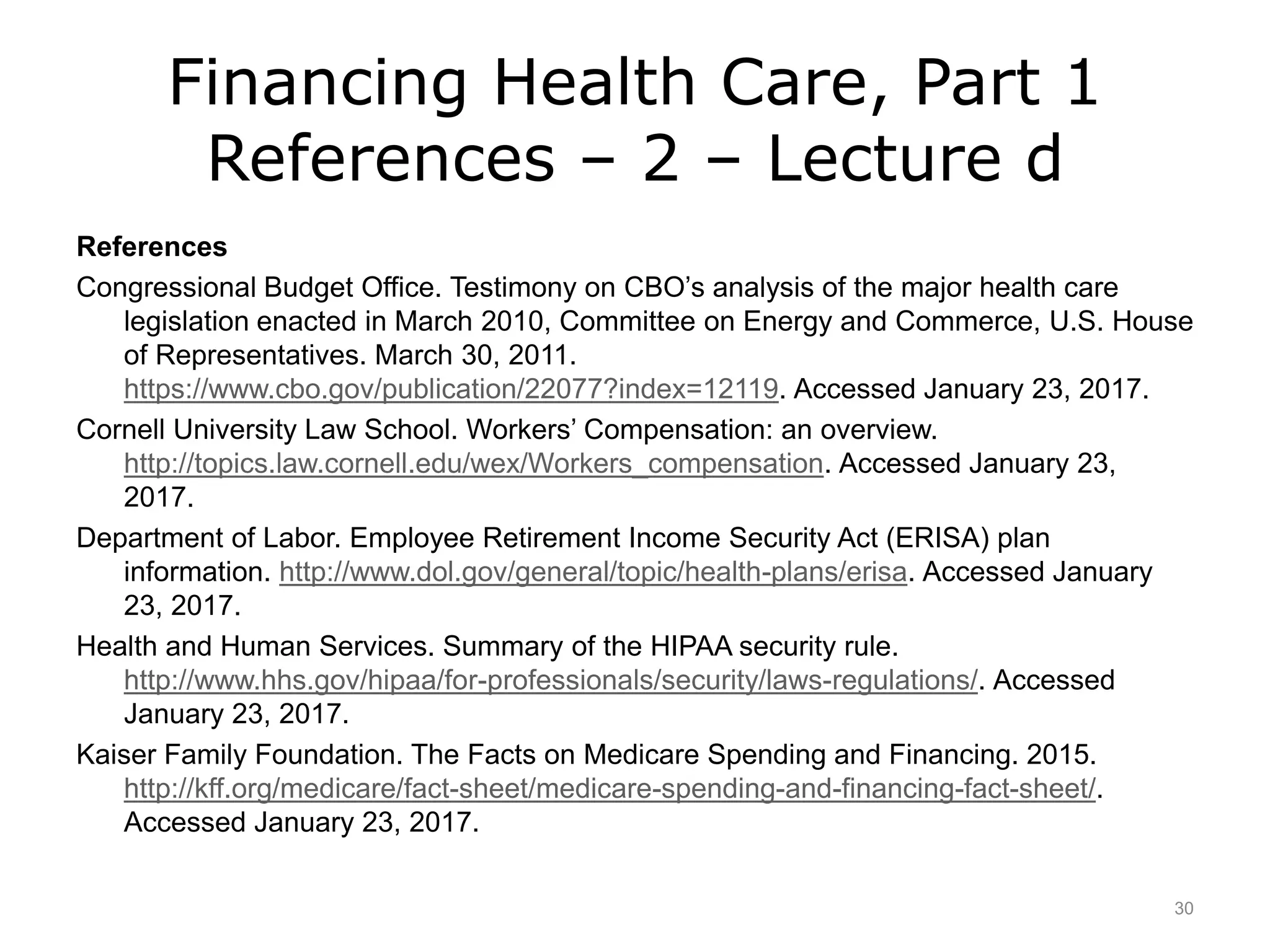 Financing Health Care, Part 1
References – 2 – Lecture d
References
Congressional Budget Office. Testimony on CBO’s analysis of the major health care
legislation enacted in March 2010, Committee on Energy and Commerce, U.S. House
of Representatives. March 30, 2011.
https://www.cbo.gov/publication/22077?index=12119. Accessed January 23, 2017.
Cornell University Law School. Workers’ Compensation: an overview.
http://topics.law.cornell.edu/wex/Workers_compensation. Accessed January 23,
2017.
Department of Labor. Employee Retirement Income Security Act (ERISA) plan
information. http://www.dol.gov/general/topic/health-plans/erisa. Accessed January
23, 2017.
Health and Human Services. Summary of the HIPAA security rule.
http://www.hhs.gov/hipaa/for-professionals/security/laws-regulations/. Accessed
January 23, 2017.
Kaiser Family Foundation. The Facts on Medicare Spending and Financing. 2015.
http://kff.org/medicare/fact-sheet/medicare-spending-and-financing-fact-sheet/.
Accessed January 23, 2017.
30
 