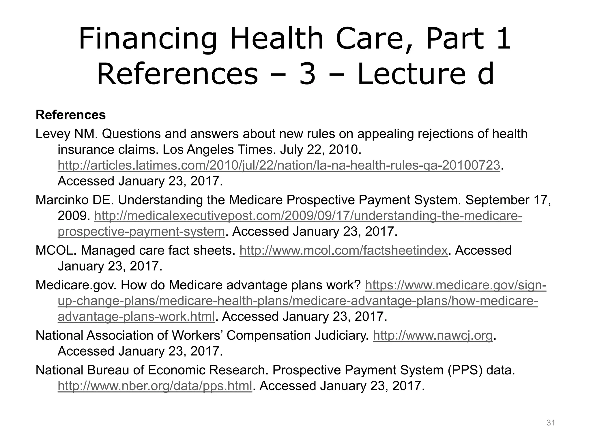 Financing Health Care, Part 1
References – 3 – Lecture d
References
Levey NM. Questions and answers about new rules on appealing rejections of health
insurance claims. Los Angeles Times. July 22, 2010.
http://articles.latimes.com/2010/jul/22/nation/la-na-health-rules-qa-20100723.
Accessed January 23, 2017.
Marcinko DE. Understanding the Medicare Prospective Payment System. September 17,
2009. http://medicalexecutivepost.com/2009/09/17/understanding-the-medicare-
prospective-payment-system. Accessed January 23, 2017.
MCOL. Managed care fact sheets. http://www.mcol.com/factsheetindex. Accessed
January 23, 2017.
Medicare.gov. How do Medicare advantage plans work? https://www.medicare.gov/sign-
up-change-plans/medicare-health-plans/medicare-advantage-plans/how-medicare-
advantage-plans-work.html. Accessed January 23, 2017.
National Association of Workers’ Compensation Judiciary. http://www.nawcj.org.
Accessed January 23, 2017.
National Bureau of Economic Research. Prospective Payment System (PPS) data.
http://www.nber.org/data/pps.html. Accessed January 23, 2017.
31
 