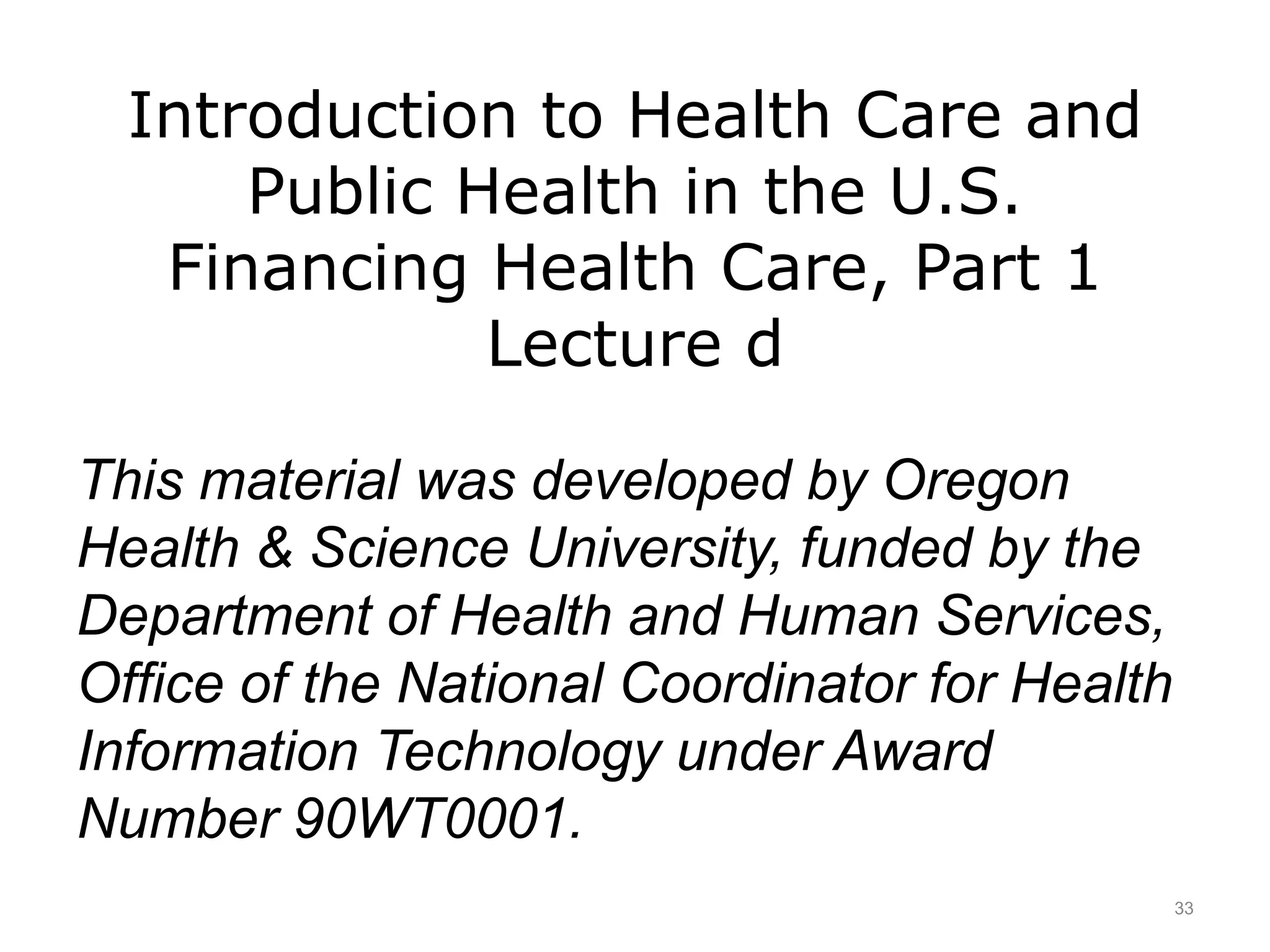 Introduction to Health Care and
Public Health in the U.S.
Financing Health Care, Part 1
Lecture d
This material was developed by Oregon
Health & Science University, funded by the
Department of Health and Human Services,
Office of the National Coordinator for Health
Information Technology under Award
Number 90WT0001.
33
 