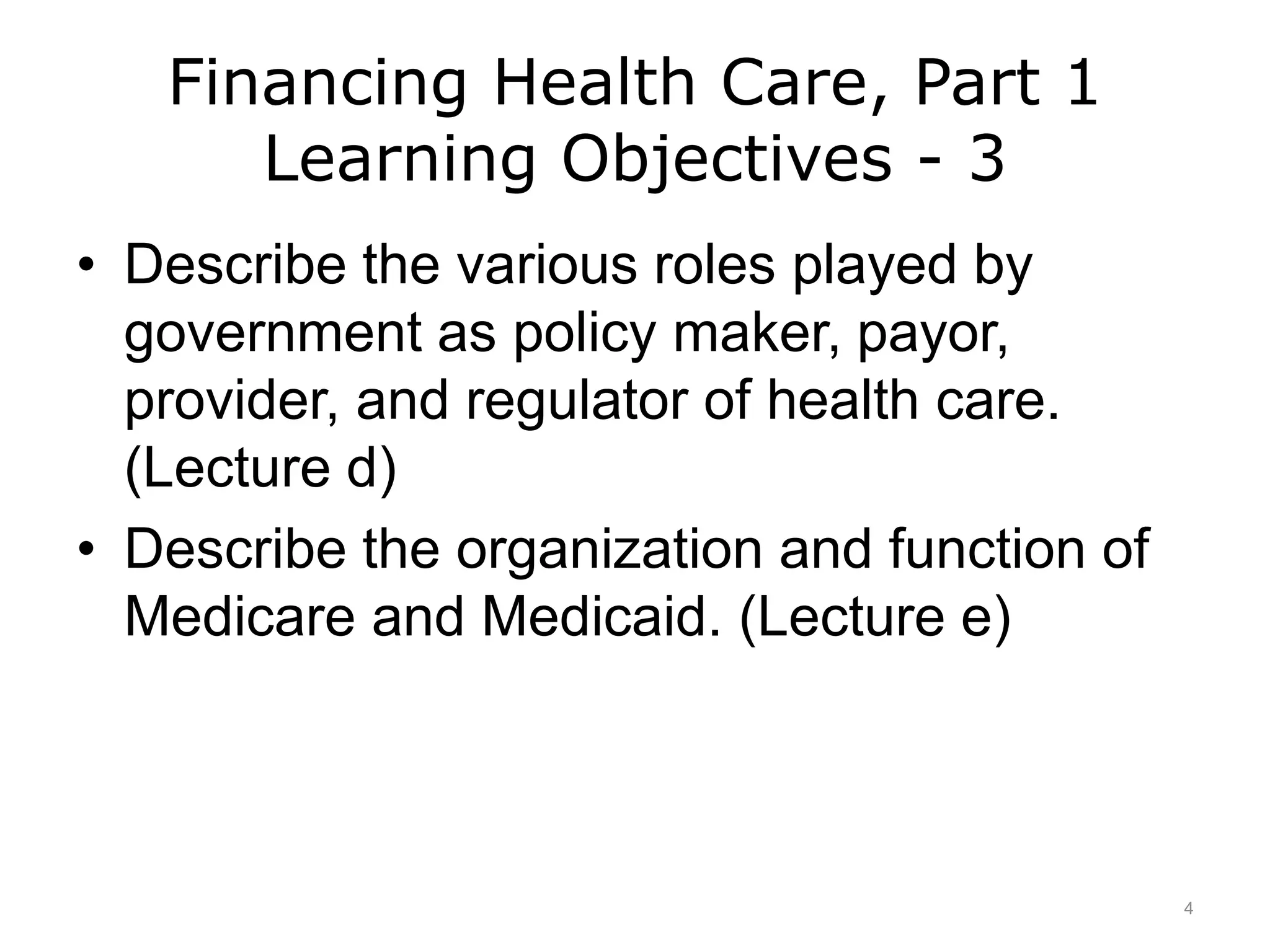 Financing Health Care, Part 1
Learning Objectives - 3
• Describe the various roles played by
government as policy maker, payor,
provider, and regulator of health care.
(Lecture d)
• Describe the organization and function of
Medicare and Medicaid. (Lecture e)
4
 