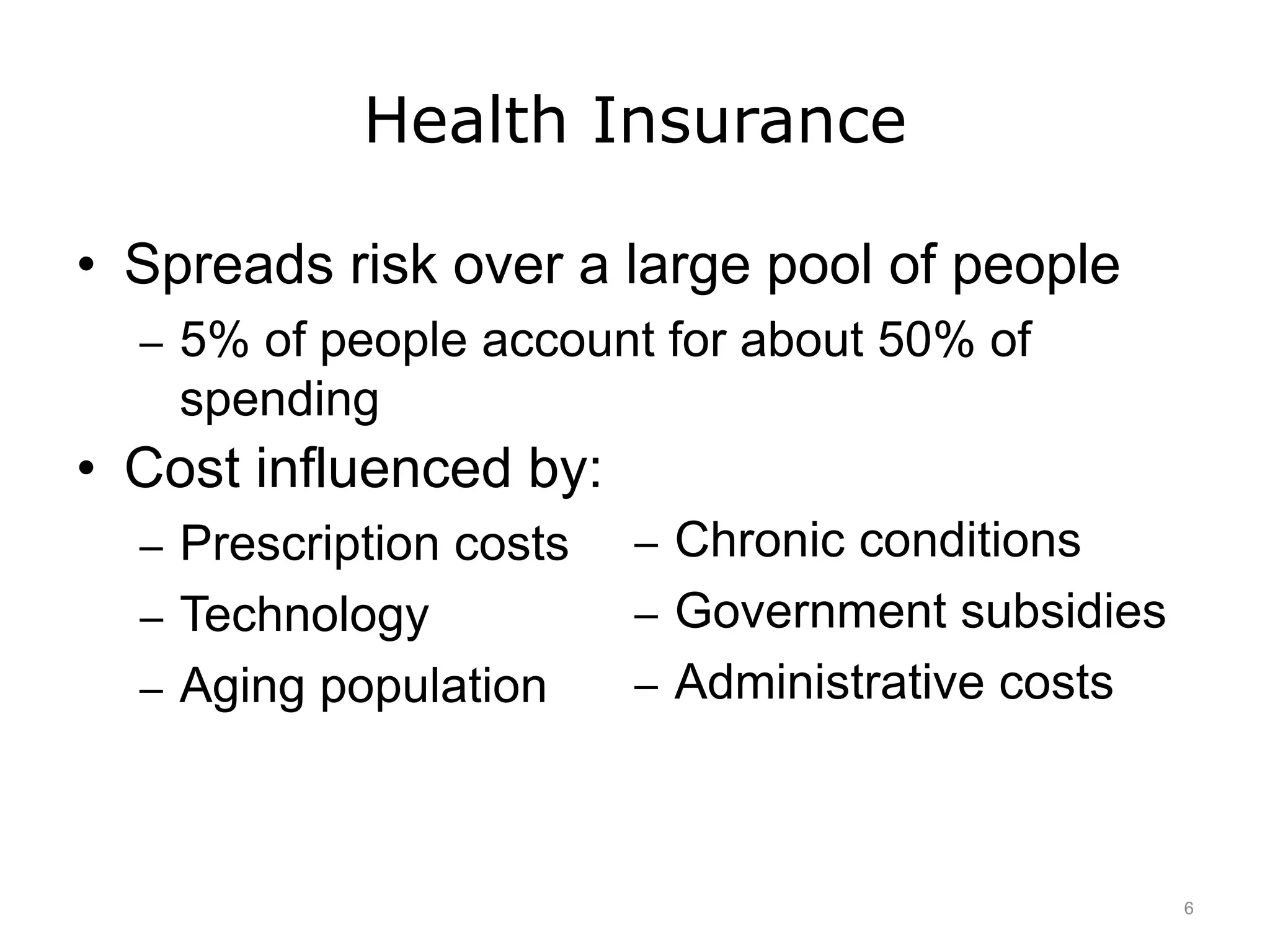 Health Insurance
• Spreads risk over a large pool of people
– 5% of people account for about 50% of
spending
• Cost influenced by:
– Prescription costs
– Technology
– Aging population
– Chronic conditions
– Government subsidies
– Administrative costs
6
 