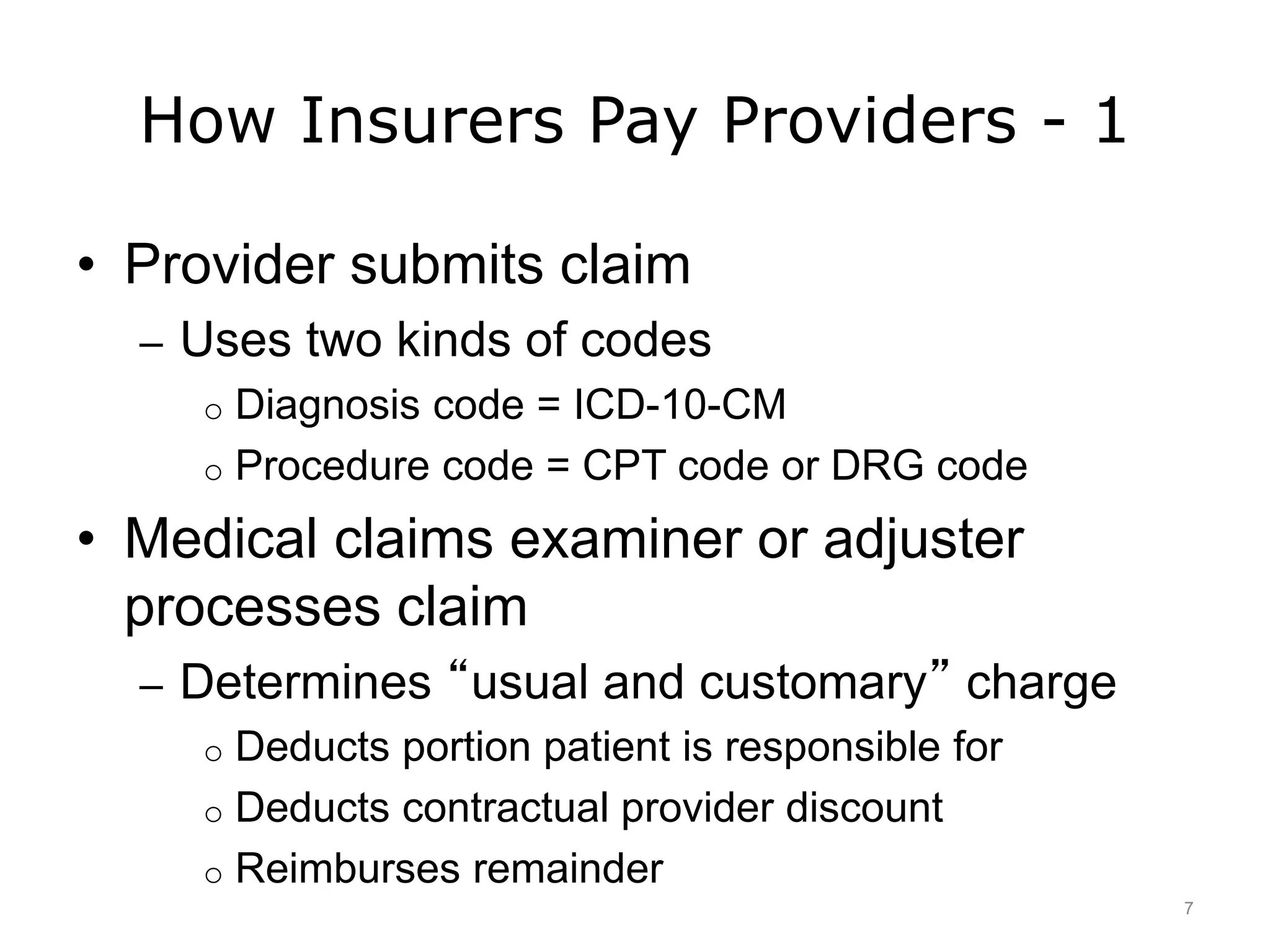 How Insurers Pay Providers - 1
• Provider submits claim
– Uses two kinds of codes
o Diagnosis code = ICD-10-CM
o Procedure code = CPT code or DRG code
• Medical claims examiner or adjuster
processes claim
– Determines “usual and customary” charge
o Deducts portion patient is responsible for
o Deducts contractual provider discount
o Reimburses remainder
7
 