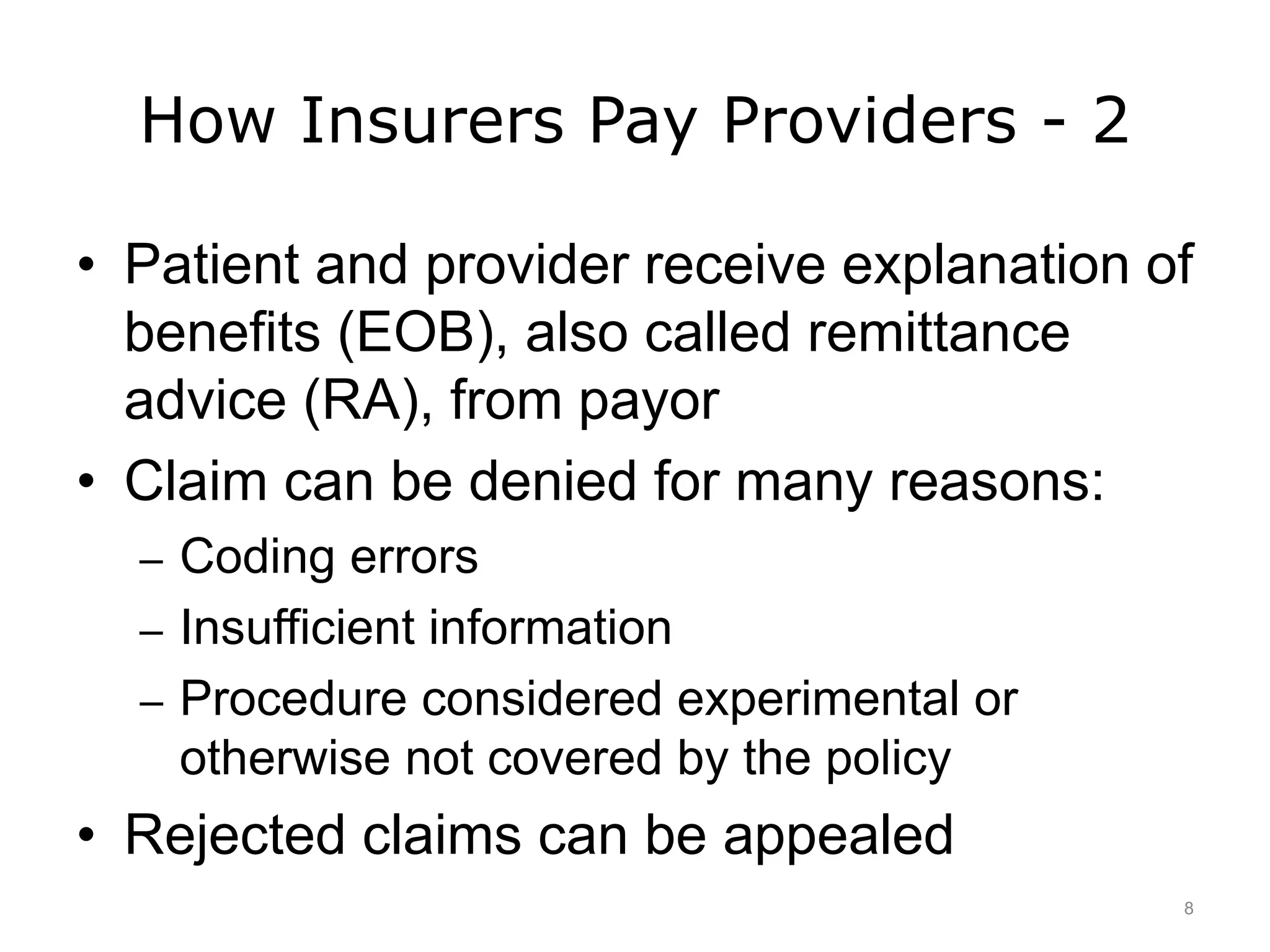 How Insurers Pay Providers - 2
• Patient and provider receive explanation of
benefits (EOB), also called remittance
advice (RA), from payor
• Claim can be denied for many reasons:
– Coding errors
– Insufficient information
– Procedure considered experimental or
otherwise not covered by the policy
• Rejected claims can be appealed
8
 