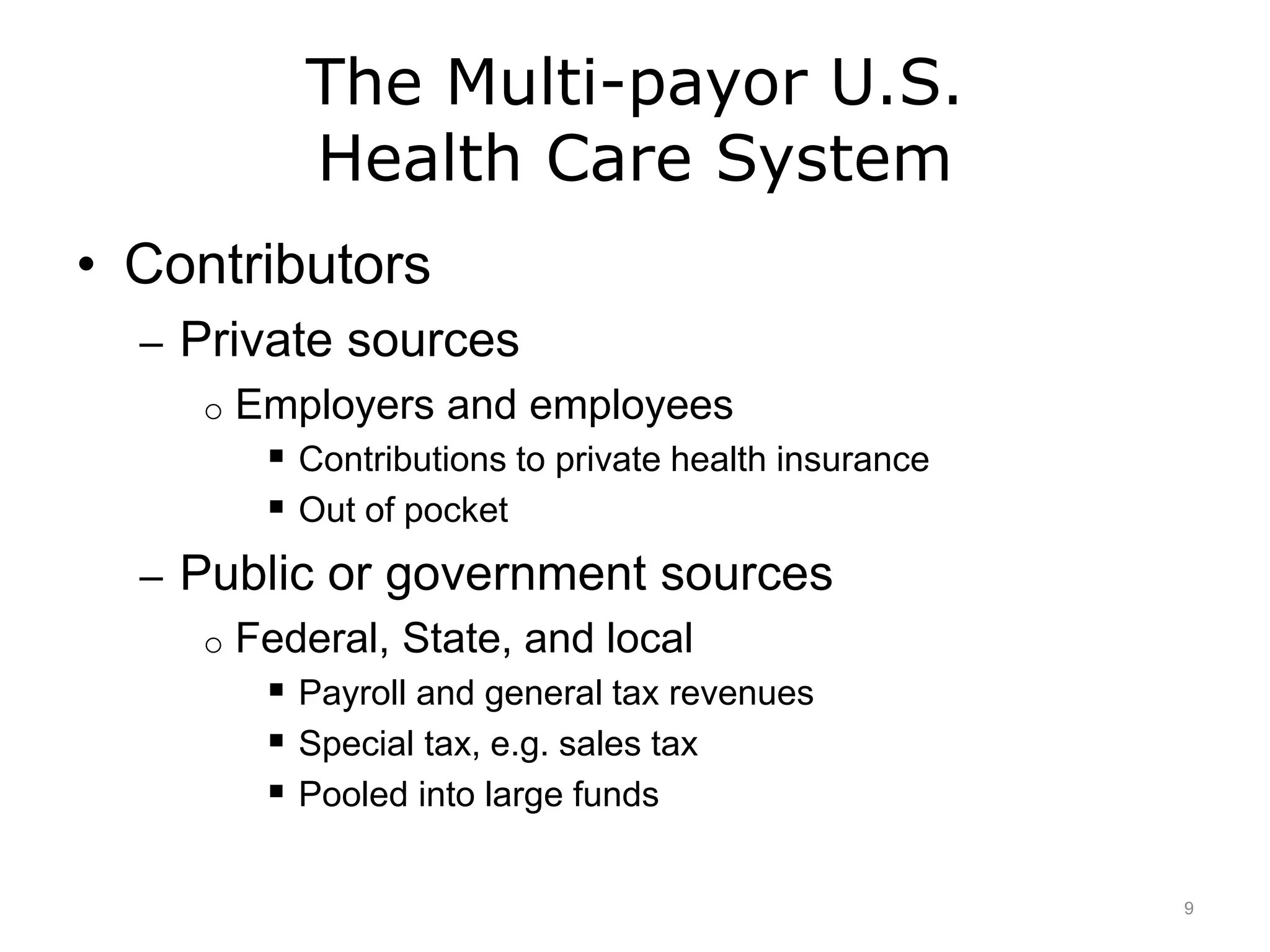 The Multi-payor U.S.
Health Care System
• Contributors
– Private sources
o Employers and employees
 Contributions to private health insurance
 Out of pocket
– Public or government sources
o Federal, State, and local
 Payroll and general tax revenues
 Special tax, e.g. sales tax
 Pooled into large funds
9
 