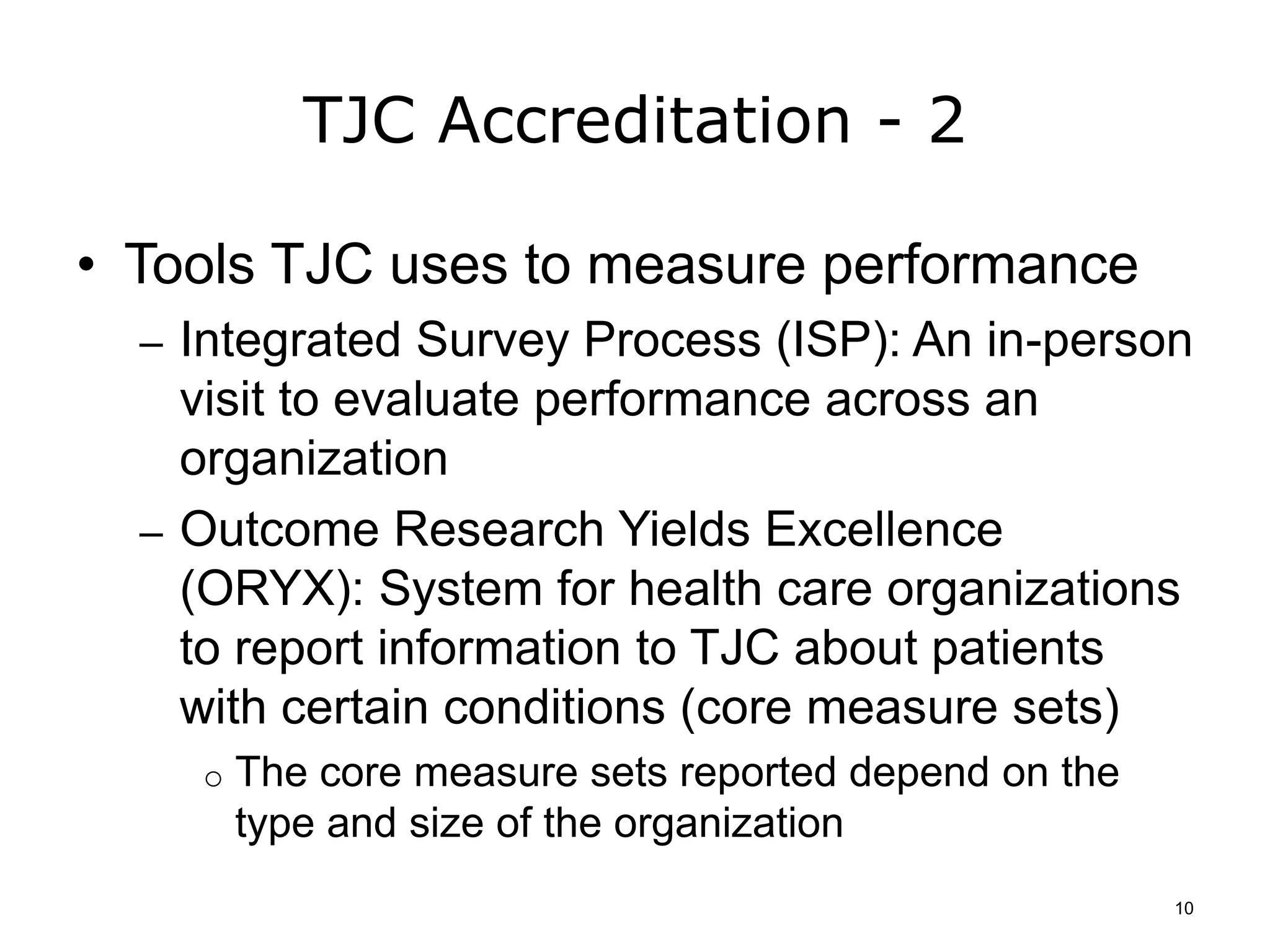 TJC Accreditation - 2
• Tools TJC uses to measure performance
– Integrated Survey Process (ISP): An in-person
visit to evaluate performance across an
organization
– Outcome Research Yields Excellence
(ORYX): System for health care organizations
to report information to TJC about patients
with certain conditions (core measure sets)
o The core measure sets reported depend on the
type and size of the organization
10
 