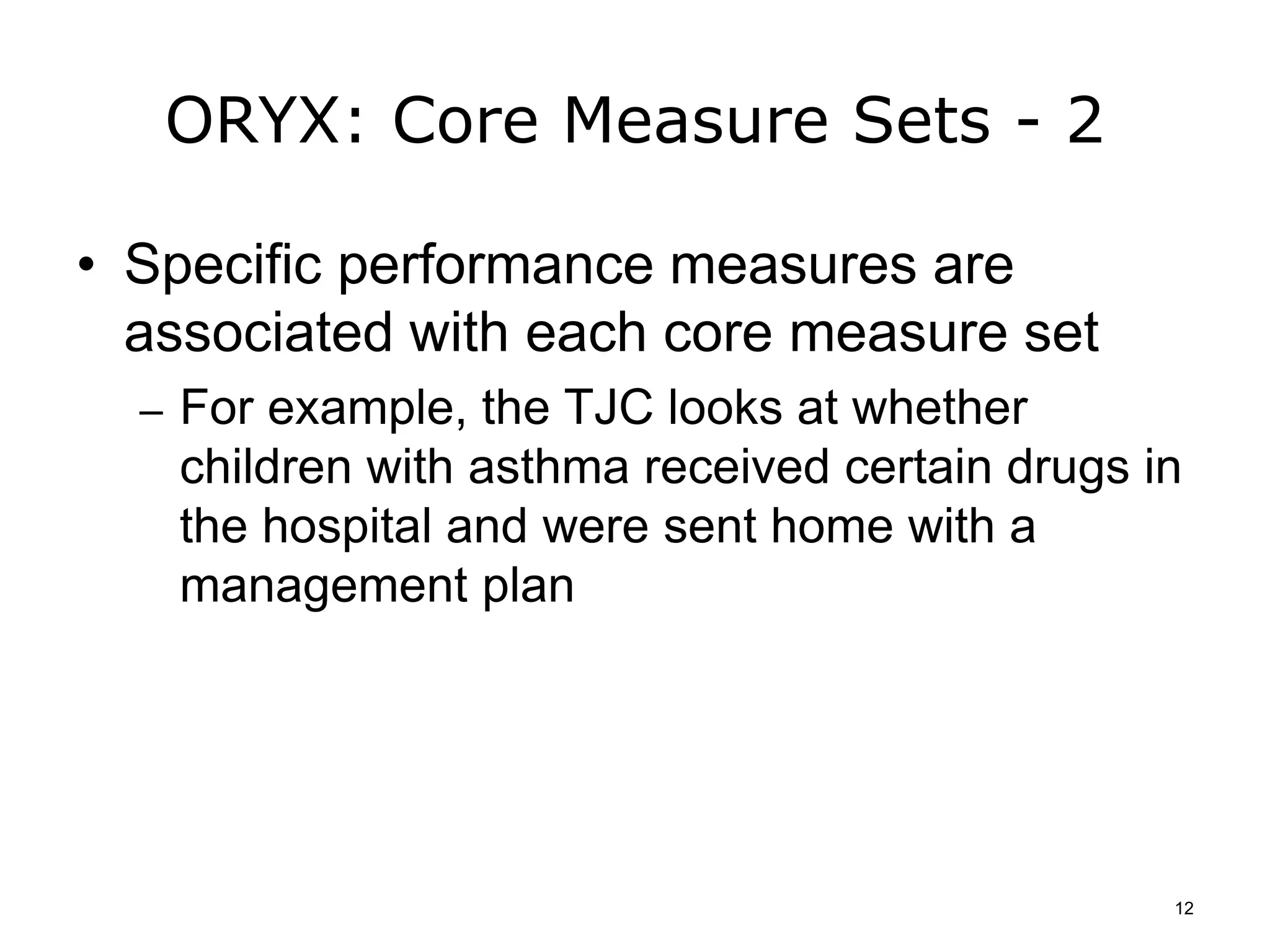 ORYX: Core Measure Sets - 2
• Specific performance measures are
associated with each core measure set
– For example, the TJC looks at whether
children with asthma received certain drugs in
the hospital and were sent home with a
management plan
12
 