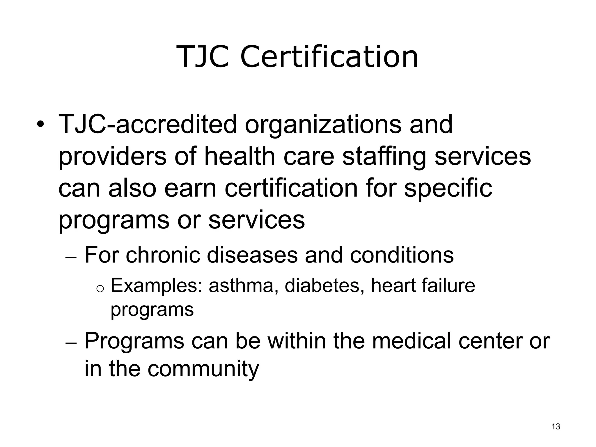 TJC Certification
• TJC-accredited organizations and
providers of health care staffing services
can also earn certification for specific
programs or services
– For chronic diseases and conditions
o Examples: asthma, diabetes, heart failure
programs
– Programs can be within the medical center or
in the community
13
 