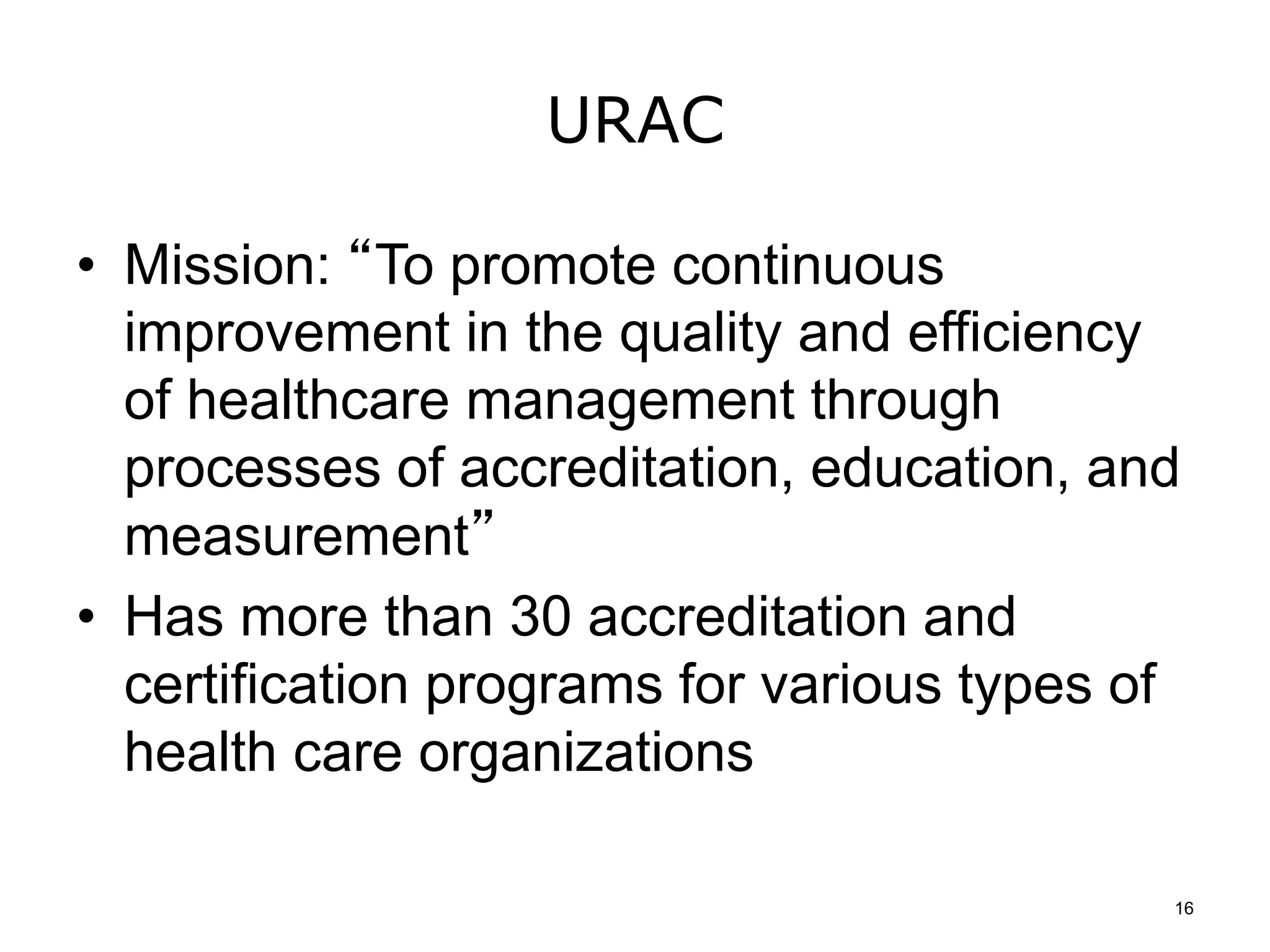 URAC
• Mission: “To promote continuous
improvement in the quality and efficiency
of healthcare management through
processes of accreditation, education, and
measurement”
• Has more than 30 accreditation and
certification programs for various types of
health care organizations
16
 