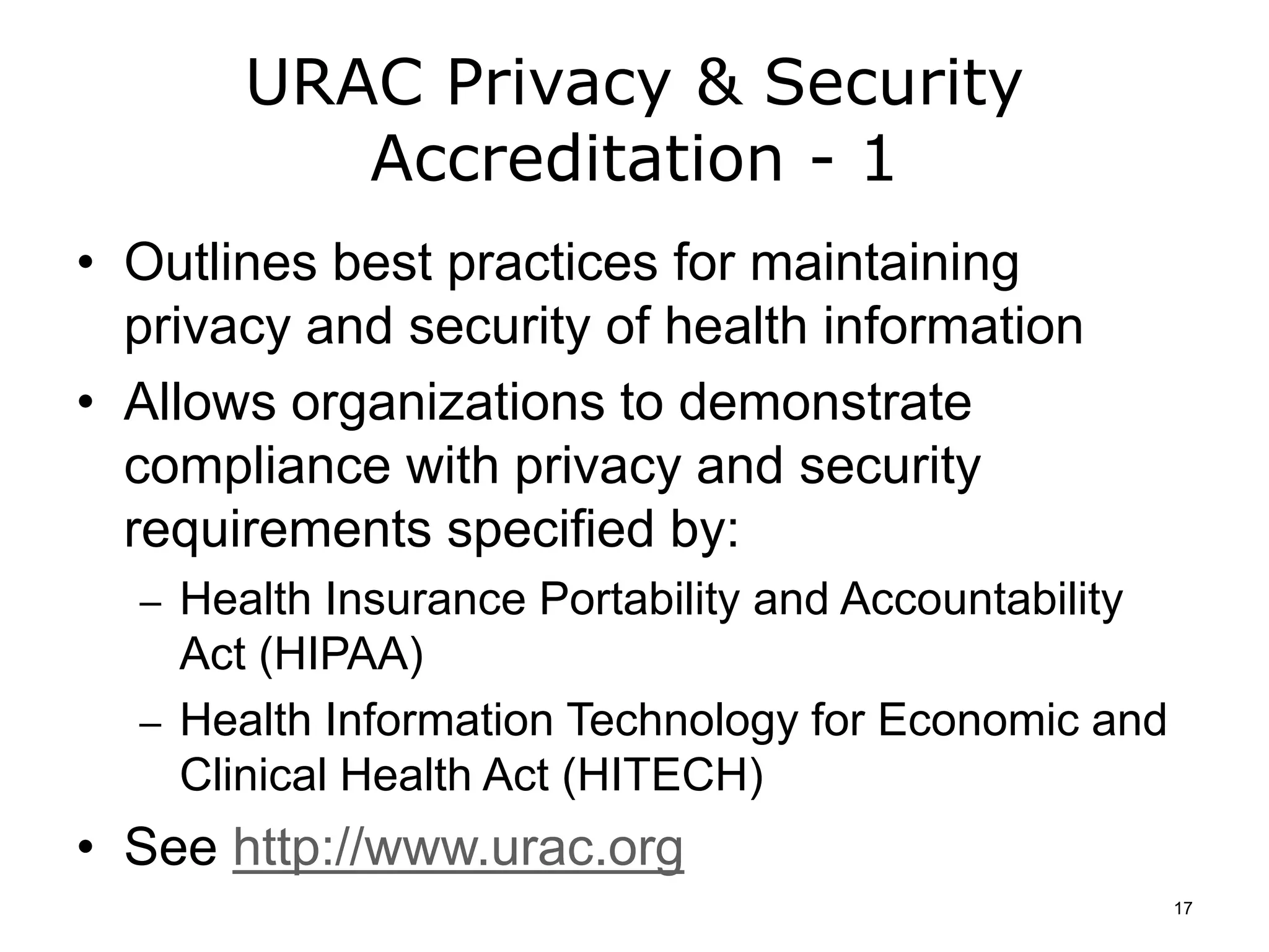 URAC Privacy & Security
Accreditation - 1
• Outlines best practices for maintaining
privacy and security of health information
• Allows organizations to demonstrate
compliance with privacy and security
requirements specified by:
– Health Insurance Portability and Accountability
Act (HIPAA)
– Health Information Technology for Economic and
Clinical Health Act (HITECH)
• See http://www.urac.org
17
 