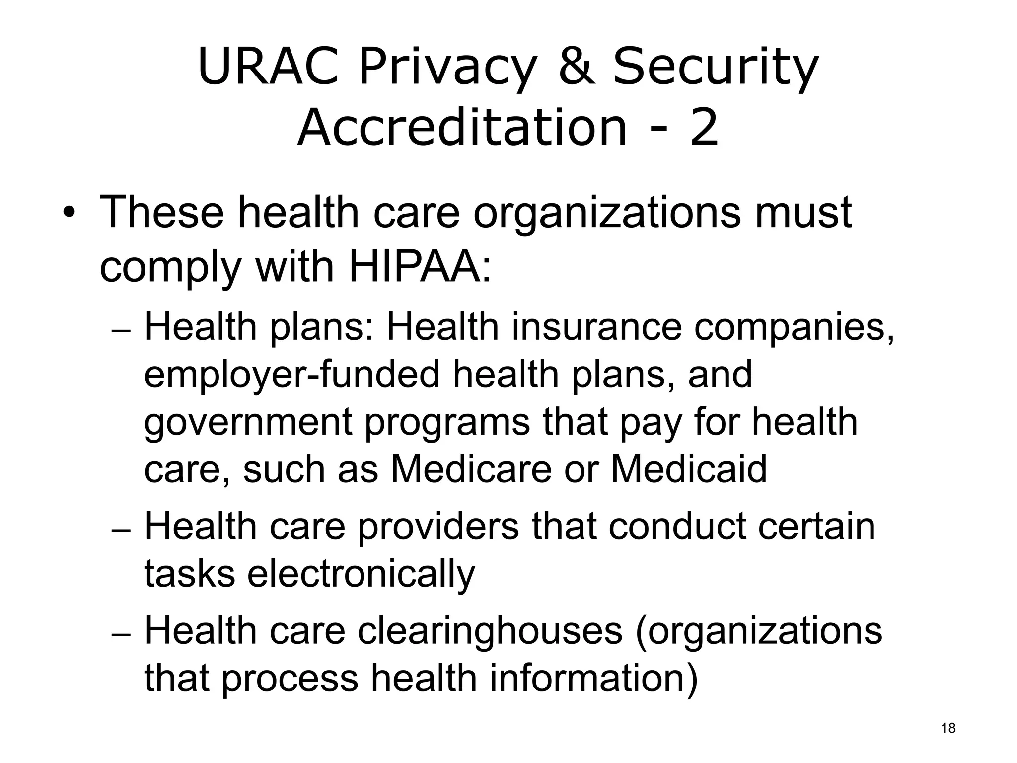 URAC Privacy & Security
Accreditation - 2
• These health care organizations must
comply with HIPAA:
– Health plans: Health insurance companies,
employer-funded health plans, and
government programs that pay for health
care, such as Medicare or Medicaid
– Health care providers that conduct certain
tasks electronically
– Health care clearinghouses (organizations
that process health information)
18
 