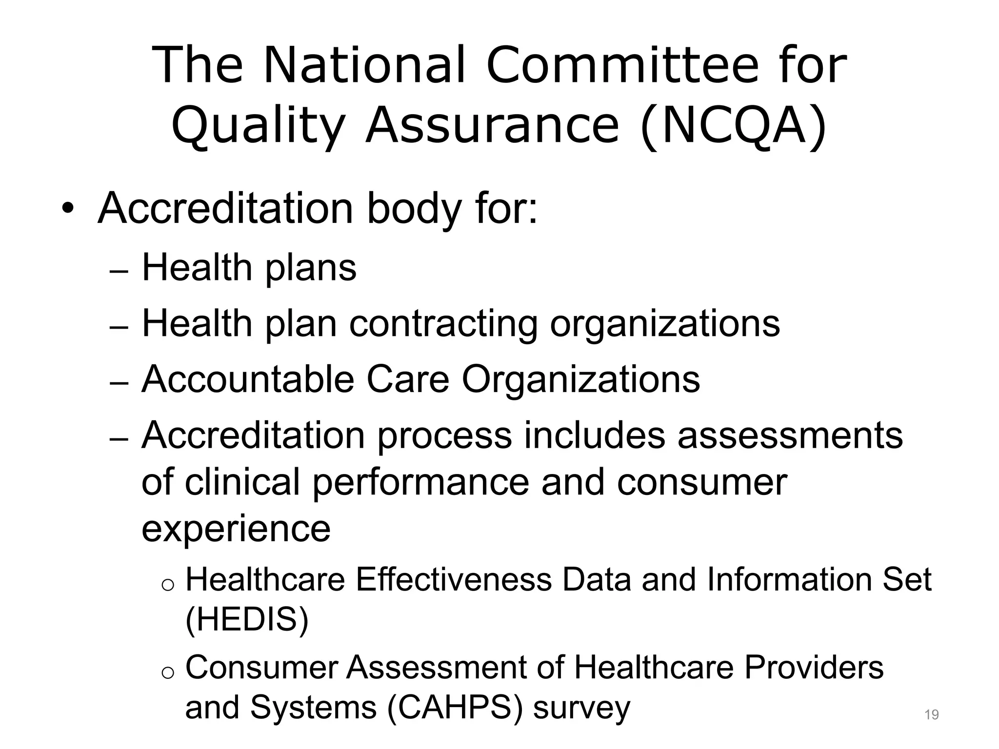The National Committee for
Quality Assurance (NCQA)
• Accreditation body for:
– Health plans
– Health plan contracting organizations
– Accountable Care Organizations
– Accreditation process includes assessments
of clinical performance and consumer
experience
o Healthcare Effectiveness Data and Information Set
(HEDIS)
o Consumer Assessment of Healthcare Providers
and Systems (CAHPS) survey 19
 
