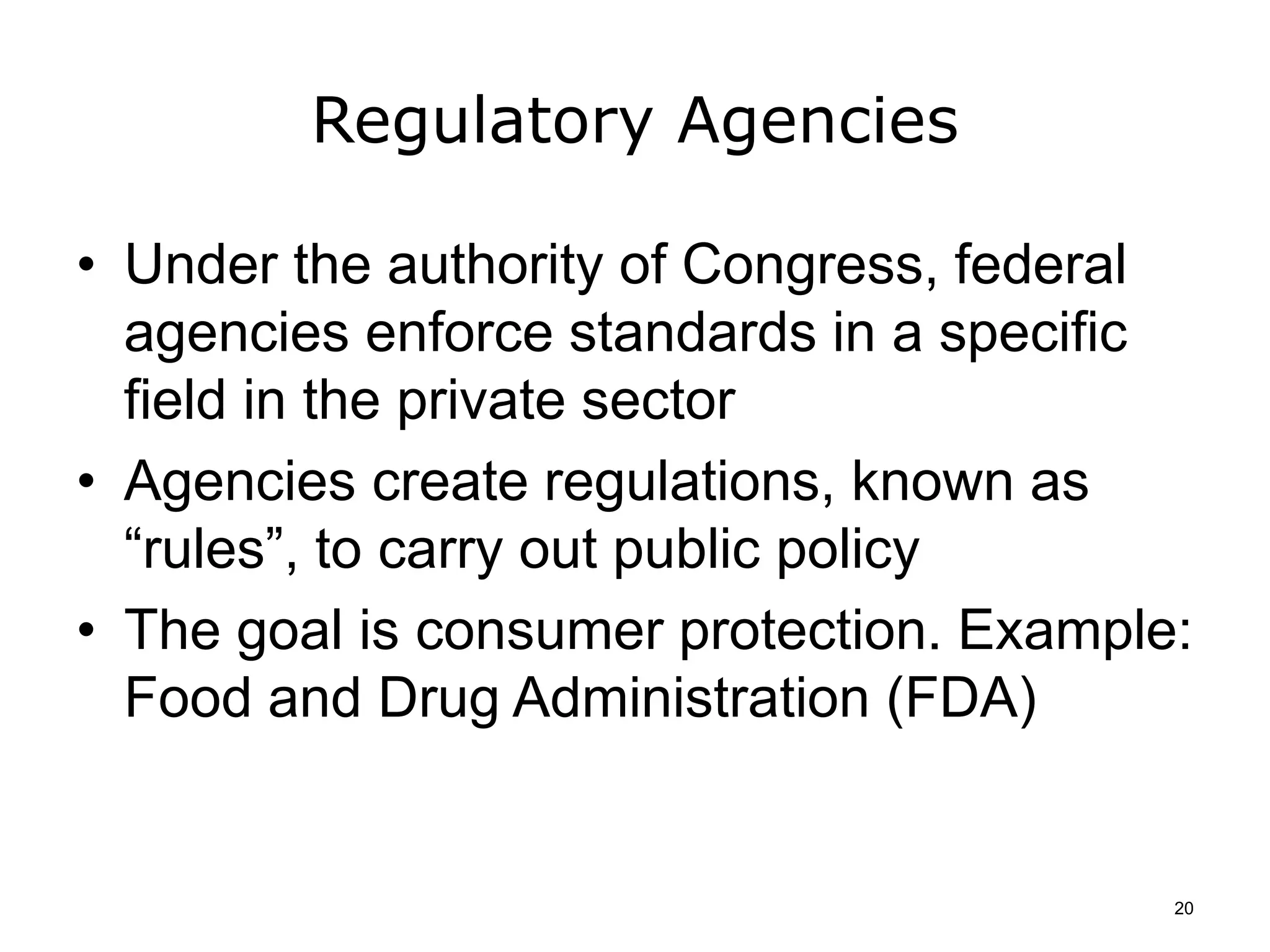 Regulatory Agencies
• Under the authority of Congress, federal
agencies enforce standards in a specific
field in the private sector
• Agencies create regulations, known as
“rules”, to carry out public policy
• The goal is consumer protection. Example:
Food and Drug Administration (FDA)
20
 