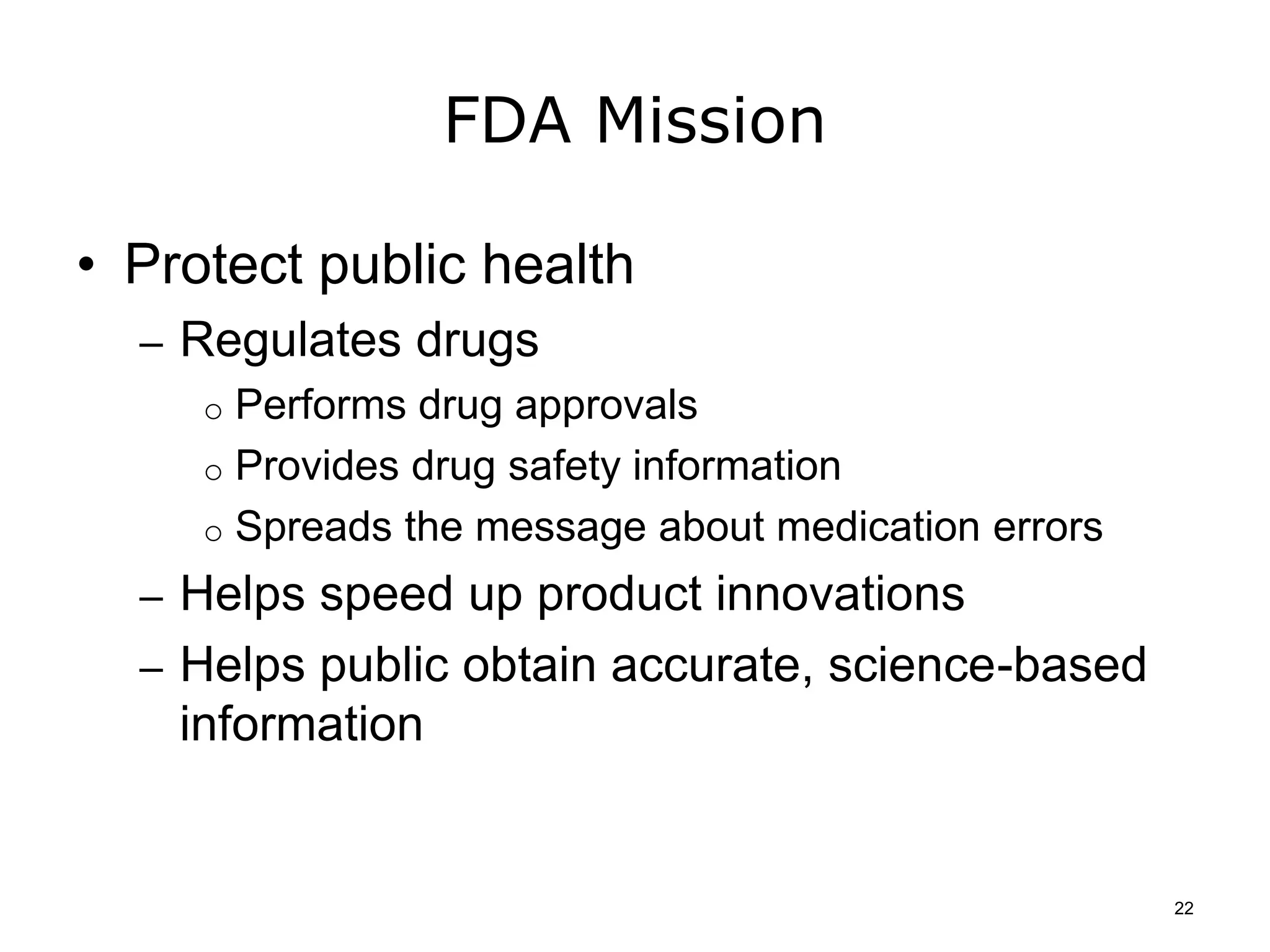 FDA Mission
• Protect public health
– Regulates drugs
o Performs drug approvals
o Provides drug safety information
o Spreads the message about medication errors
– Helps speed up product innovations
– Helps public obtain accurate, science-based
information
22
 
