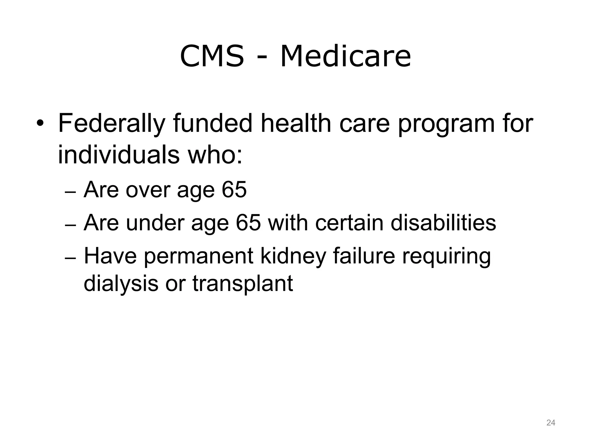 CMS - Medicare
• Federally funded health care program for
individuals who:
– Are over age 65
– Are under age 65 with certain disabilities
– Have permanent kidney failure requiring
dialysis or transplant
24
 