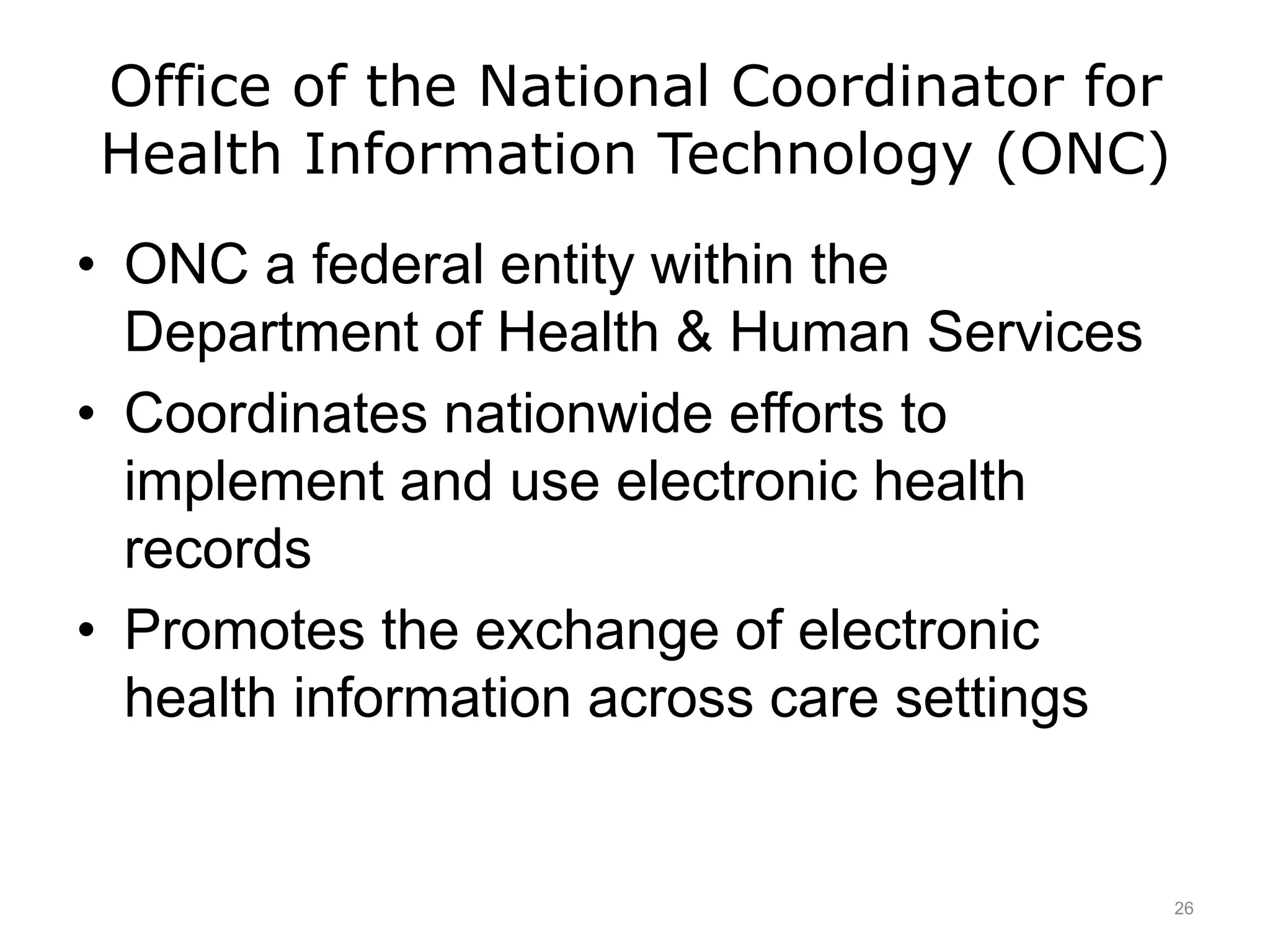 Office of the National Coordinator for
Health Information Technology (ONC)
• ONC a federal entity within the
Department of Health & Human Services
• Coordinates nationwide efforts to
implement and use electronic health
records
• Promotes the exchange of electronic
health information across care settings
26
 