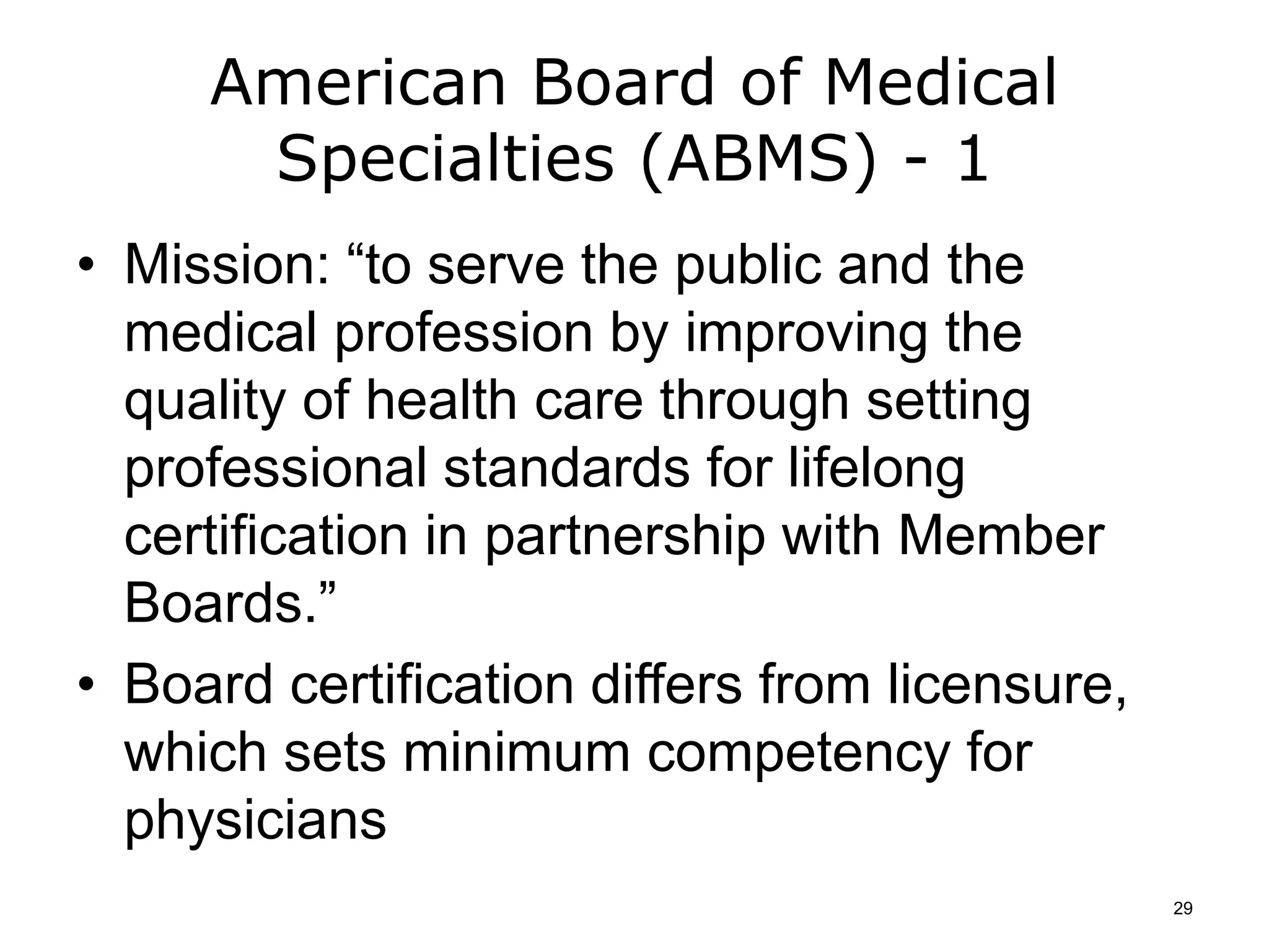 American Board of Medical
Specialties (ABMS) - 1
• Mission: “to serve the public and the
medical profession by improving the
quality of health care through setting
professional standards for lifelong
certification in partnership with Member
Boards.”
• Board certification differs from licensure,
which sets minimum competency for
physicians
29
 