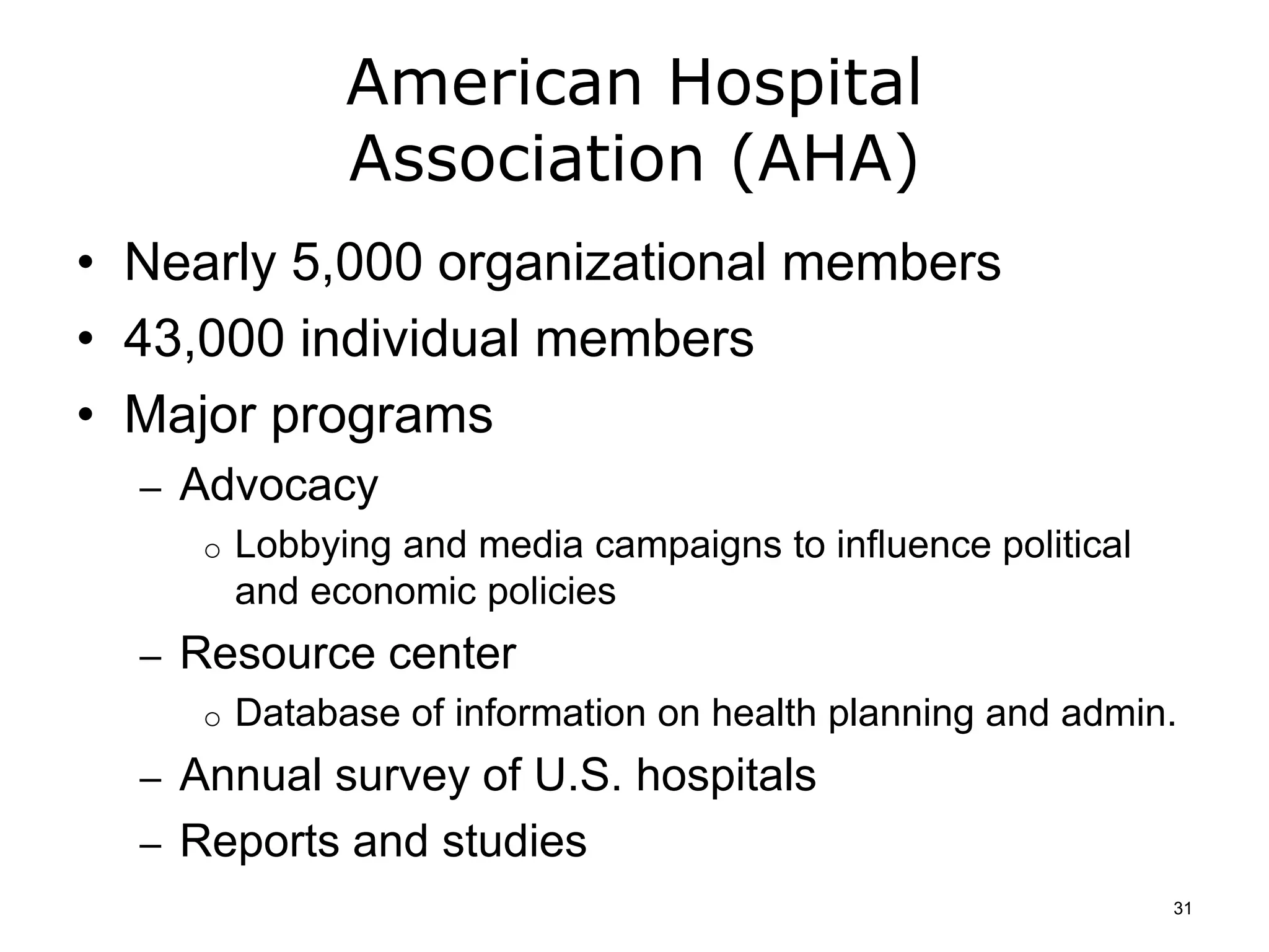 American Hospital
Association (AHA)
• Nearly 5,000 organizational members
• 43,000 individual members
• Major programs
– Advocacy
o Lobbying and media campaigns to influence political
and economic policies
– Resource center
o Database of information on health planning and admin.
– Annual survey of U.S. hospitals
– Reports and studies
31
 