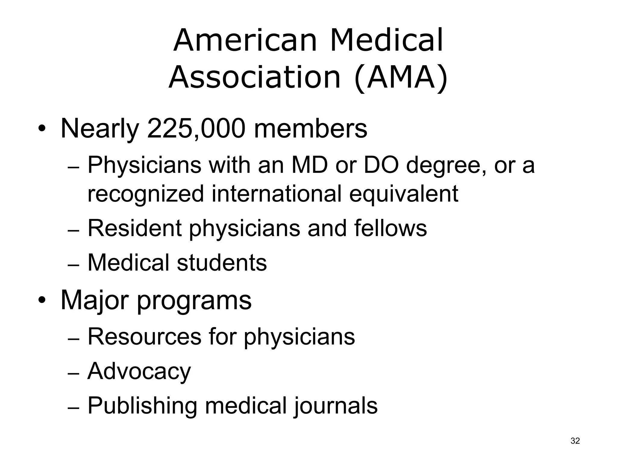American Medical
Association (AMA)
• Nearly 225,000 members
– Physicians with an MD or DO degree, or a
recognized international equivalent
– Resident physicians and fellows
– Medical students
• Major programs
– Resources for physicians
– Advocacy
– Publishing medical journals
32
 