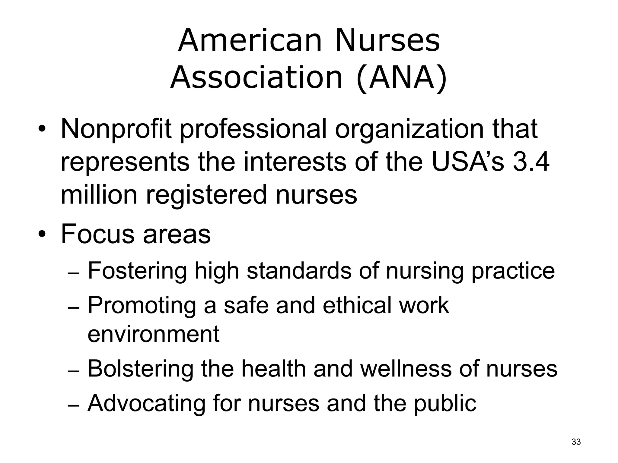 American Nurses
Association (ANA)
• Nonprofit professional organization that
represents the interests of the USA’s 3.4
million registered nurses
• Focus areas
– Fostering high standards of nursing practice
– Promoting a safe and ethical work
environment
– Bolstering the health and wellness of nurses
– Advocating for nurses and the public
33
 