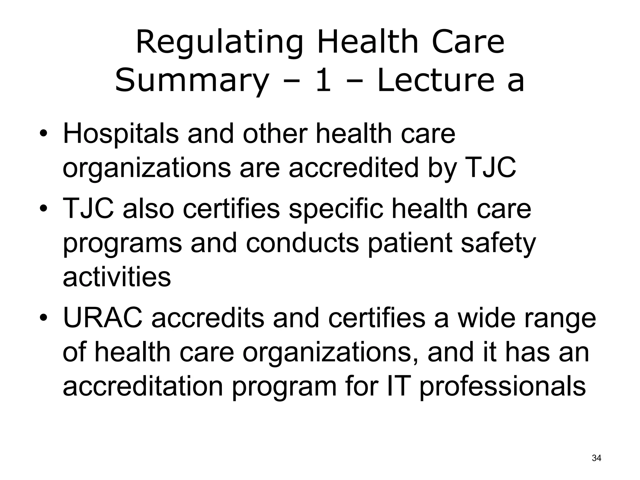 Regulating Health Care
Summary – 1 – Lecture a
• Hospitals and other health care
organizations are accredited by TJC
• TJC also certifies specific health care
programs and conducts patient safety
activities
• URAC accredits and certifies a wide range
of health care organizations, and it has an
accreditation program for IT professionals
34
 