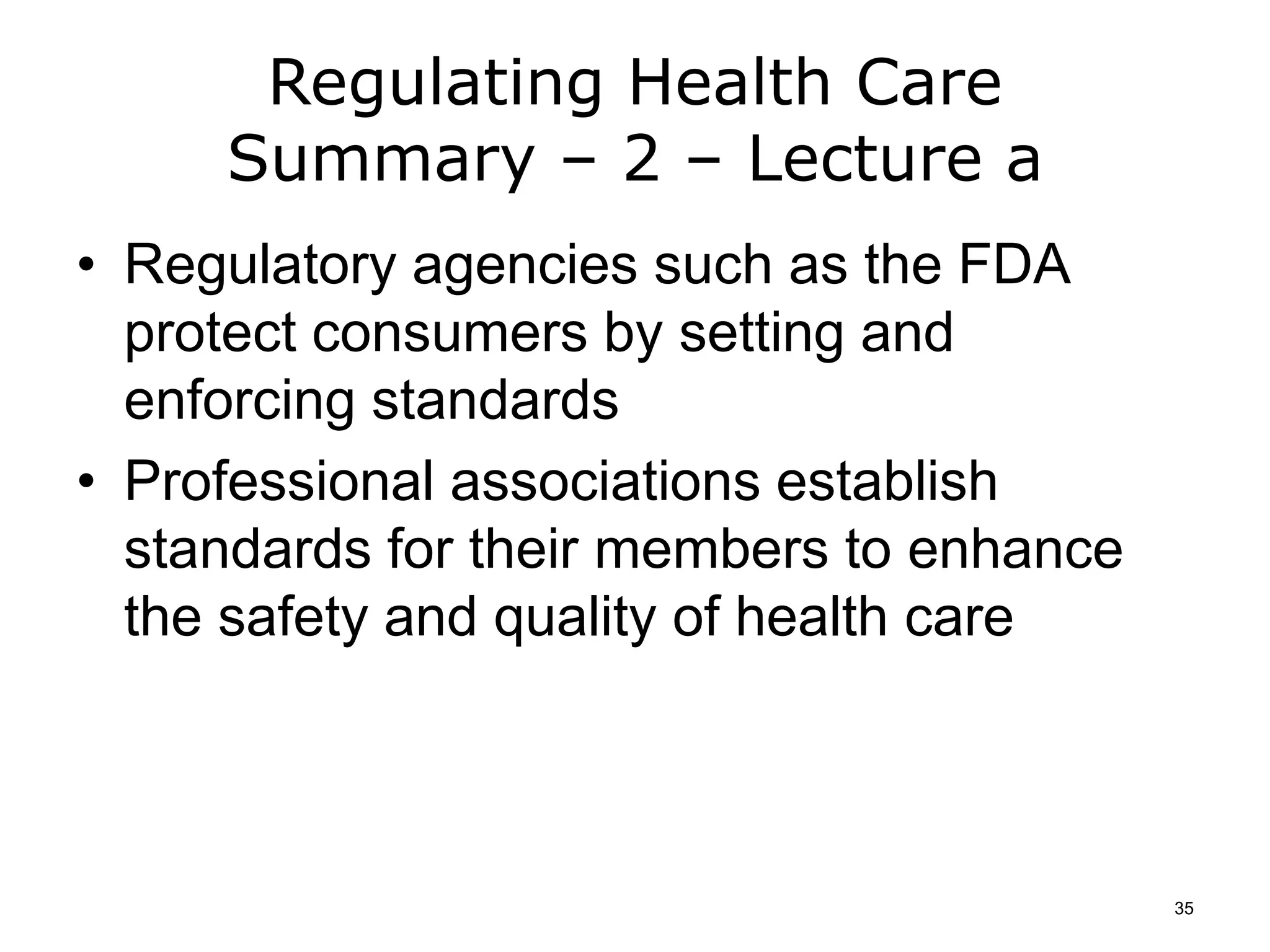 Regulating Health Care
Summary – 2 – Lecture a
• Regulatory agencies such as the FDA
protect consumers by setting and
enforcing standards
• Professional associations establish
standards for their members to enhance
the safety and quality of health care
35
 