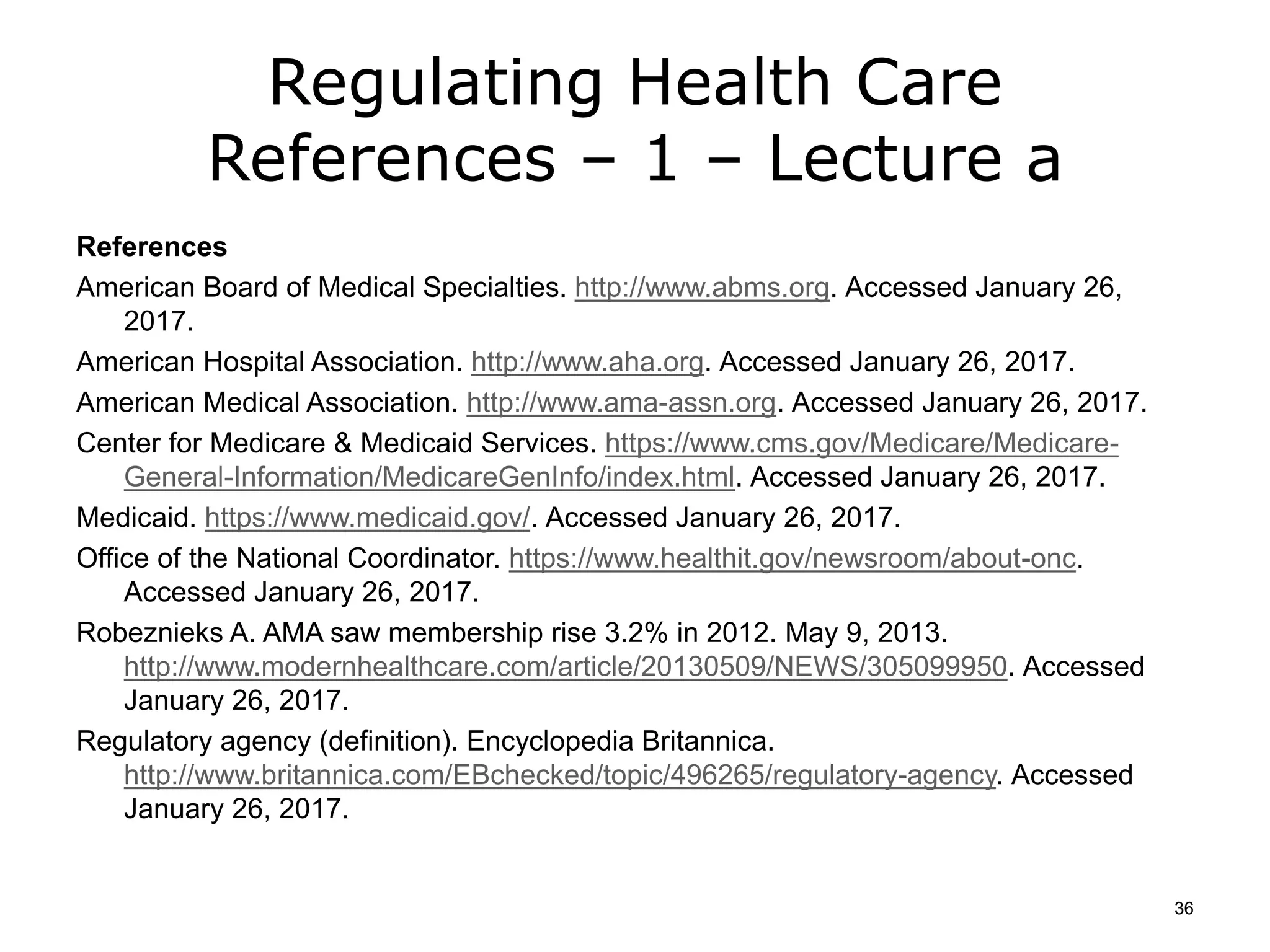 Regulating Health Care
References – 1 – Lecture a
References
American Board of Medical Specialties. http://www.abms.org. Accessed January 26,
2017.
American Hospital Association. http://www.aha.org. Accessed January 26, 2017.
American Medical Association. http://www.ama-assn.org. Accessed January 26, 2017.
Center for Medicare & Medicaid Services. https://www.cms.gov/Medicare/Medicare-
General-Information/MedicareGenInfo/index.html. Accessed January 26, 2017.
Medicaid. https://www.medicaid.gov/. Accessed January 26, 2017.
Office of the National Coordinator. https://www.healthit.gov/newsroom/about-onc.
Accessed January 26, 2017.
Robeznieks A. AMA saw membership rise 3.2% in 2012. May 9, 2013.
http://www.modernhealthcare.com/article/20130509/NEWS/305099950. Accessed
January 26, 2017.
Regulatory agency (definition). Encyclopedia Britannica.
http://www.britannica.com/EBchecked/topic/496265/regulatory-agency. Accessed
January 26, 2017.
36
 